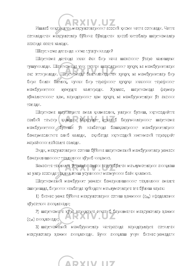 Ишлаб чиқарилган маҳсулотларнинг асосий қисми четга сотилади. Четга сотиладиган маҳсулотлар бўйича бўладиган ҳисоб-китоблар шартномалар асосида юзага келади. Шартнома деганда нима тушунилади? Шартнома деганда икки ёки бир неча шахснинг ўзаро келишуви тушунилади. Шартномада уни т у зган шахсларнинг ҳуқуқ ва мажбуриятлари акс эттирилади. Шартномада белгиланадиган ҳуқуқ ва мажбуриятлар бир бири билан боғлиқ, чунки бир тарафнинг ҳуқуқи иккинчи тарафнинг мажбуриятини вужудга келтиради. Хуллас, шартномада фермер хўжалигининг ҳам, харидорнинг ҳам ҳуқуқ ва мажбуриятлари ўз аксини топади. Шартнома шартларига амал қилмаслик, уларни б у зиш, иқтисодиётга салбий таъсир қилади. Маҳсулот етказиб берувчиларнинг шартнома мажбуриятини бузиши ўз навбатида бошқаларнинг мажбуриятларни бажармаслигига олиб келади, оқибатда иқтисодий ижтимоий тараққиёт жараёнини пайсалга солади. Энди, маҳсулотларни сотиш бўйича шартномавий мажбуриятлар режаси бажарилишини нг таҳлилини кўриб чиқамиз. Бевосита таҳлилга ўтишдан олдин зарур бўлган маълумотларни аниқлаш ва улар асосида таҳлил этиш усулининг мазмунини баён қиламиз. Шартномавий мажбурият режаси бажарилишининг таҳлилини амалга оширишда , биринчи навбатда қуйидаги маълумотларга эга бўлиш керак: 1) бизнес-режа бўйича маҳсулотларни сотиш ҳажмини ( q бр ) ифодаловчи кўрсаткич аниқланади; 2) шартномага кўра харидорга етказиб берилмаган маҳсулотлар ҳажми ( q хб ) аниқланади; 3) шартномавий мажбуриятлар чегарасида харидорларга сотилган маҳсулотлар ҳажми аниқланади. Буни аниқлаш учун бизнес-режадаги 