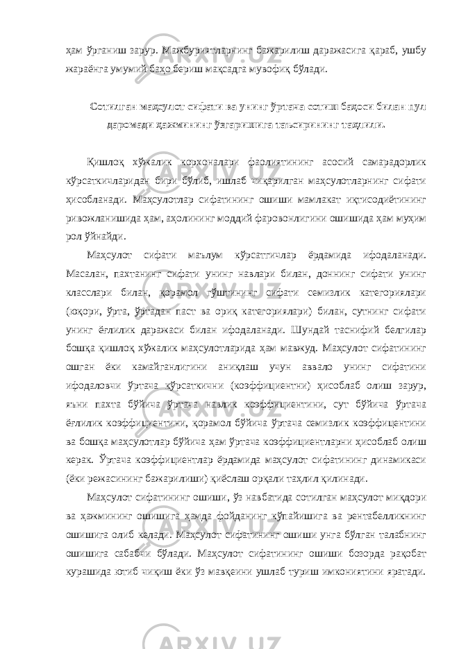 ҳам ўрганиш зарур. Мажбуриятларнинг бажарилиш даражасига қараб, ушбу жараёнга умумий баҳо бериш мақсадга мувофиқ бўлади. Сотилган маҳсулот сифати ва унинг ўртача сотиш баҳоси билан пул даромади ҳажмининг ўзгаришига таъсирининг таҳлили. Қишлоқ хўжалик корхоналари фаолиятининг асосий самарадорлик кўрсаткичларидан бири бўлиб, ишлаб чиқарилган маҳсулотларнинг сифати ҳисобланади. Маҳсулотлар сифатининг ошиши мамлакат иқтисодиётининг ривожланишида ҳам , аҳолининг моддий фаровонлигини ошишида ҳам муҳим рол ўйнайди. Маҳсулот сифати маълум кўрсатгичлар ёрдамида ифодаланади. Масалан, пахтанинг сифати унинг навлари билан, доннинг сифати унинг класслари билан, қорамол гўштининг сифати семизлик категориялари (юқори, ўрта, ўртадан паст ва ориқ категориялари) билан, сутнинг сифати унинг ёғлилик даражаси билан ифодаланади. Шундай таснифий белгилар бошқа қишлоқ хўжалик маҳсулотларида ҳам мавжуд. Маҳсулот сифатининг ошган ёки камайганлигини аниқлаш учун аввало унинг сифатини ифодаловчи ўртача кўрсаткични (коэффициентни) ҳисоблаб олиш зарур, яъни пахта бўйича ўртача навлик коэффициентини, сут бўйича ўртача ёғлилик коэффициентини, қорамол бўйича ўртача семизлик коэффицентини ва бошқа маҳсулотлар бўйича ҳам ўртача коэффициентларни ҳисоблаб олиш керак. Ўртача коэффициентлар ёрдамида маҳсулот сифатининг динамикаси (ёки режасининг бажарилиши) қиёслаш орқали таҳлил қилинади. Маҳсулот сифатининг ошиши , ўз навбатида сотилган маҳсулот миқдори ва ҳажмининг ошишига ҳамда фойданинг кўпайишига ва рентабелликнинг ошишига олиб келади. Маҳсулот сифатининг ошиши унга бўлган талабнинг ошишига сабабчи бўлади. Маҳсулот сифатининг ошиши бозорда рақобат курашида ютиб чиқиш ёки ўз мавқеини ушлаб туриш имкониятини яратади. 