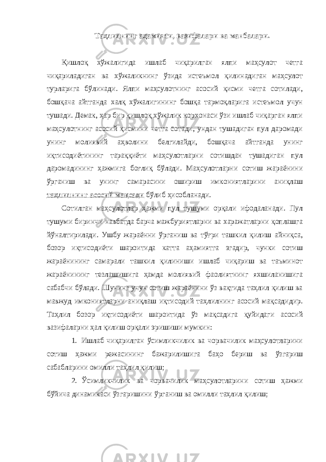 Таҳлилнинг аҳамияти, вазифалари ва манбалари. Қишлоқ хўжалигида ишлаб чиқарилган ялпи маҳсулот четга чиқариладиган ва хўжаликнинг ўзида истеъмол қилинадиган маҳсулот турларига бўлинади. Ялпи маҳсулотнинг асосий қисми четга сотилади, бошқача айтганда халқ хўжалигининг бошқа тармоқларига истеъмол учун тушади. Демак, ҳар бир қишлоқ хўжалик корхонаси ўзи ишлаб чиқарган ялпи маҳсулотнинг асосий қисмини четга сотади, ундан тушадиган пул даромади унинг молиявий аҳволини белгилайди, бошқача айтганда унинг иқтисодиётининг тараққиёти маҳсулотларни сотишдан тушадиган пул даромадининг ҳажмига боғлиқ бўлади. Маҳсулотларни сотиш жараёнини ўрганиш ва унинг самарасини ошириш имкониятларини аниқлаш таҳлилнинг асосий мақсади бўлиб ҳисобланади. Сотилган маҳсулотлар ҳажми пул тушуми орқали ифодаланади. Пул тушуми биринчи навбатда барча мажбуриятларни ва харажатларни қоплашга йўналтирилади. Ушбу жараённи ўрганиш ва тўғри ташкил қилиш айниқса, бозор иқтисодиёти шароитида катта аҳамиятга эгадир, чунки сотиш жараёнининг самарали ташкил қилиниши ишлаб чиқариш ва таъминот жараёнининг тезлашишига ҳамда молиявий фаолиятнинг яхшиланишига сабабчи бўлади. Шунинг учун сотиш жараёнини ўз вақтида таҳлил қилиш ва мавжуд имкониятларни аниқлаш иқтисодий таҳлилнинг асосий мақсадидир. Таҳлил бозор иқтисодиёти шароитида ўз мақсадига қуйидаги асосий вазифаларни ҳал қилиш орқали эришиши мумкин: 1. Ишлаб чиқарилган ўсимликчилик ва чорвачилик маҳсулотларини сотиш ҳажми режасининг бажарилишига баҳо бериш ва ўзгариш сабабларини омилли таҳлил қилиш; 2. Ўсимликчилик ва чорвачилик маҳсулотларини сотиш ҳажми бўйича динамикаси ўзгаришини ўрганиш ва омилли таҳлил қилиш; 