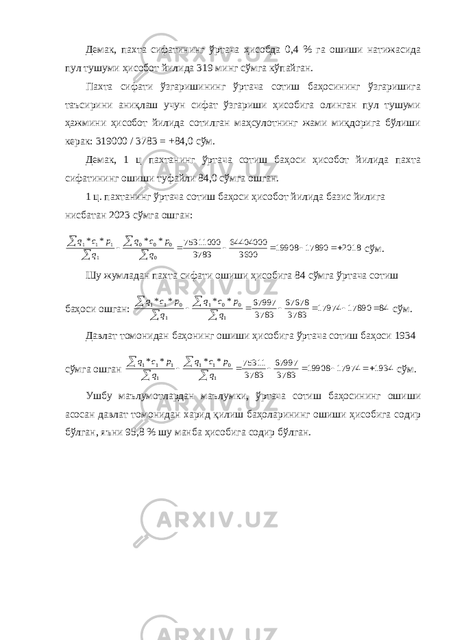 Демак, пахта сифатининг ўртача ҳисобда 0,4 % га ошиши натижасида пул тушуми ҳисобот йилида 319 минг сўмга кўпайган. Пахта сифати ўзгаришининг ўртача сотиш баҳосининг ўзгаришига таъсирини аниқлаш учун сифат ўзгариши ҳисобига олинган пул тушуми ҳажмини ҳисобот йилида сотилган маҳсулотнинг жами миқдорига бўлиши керак: 319000 / 3783 = +84,0 сўм. Демак, 1 ц пахтанинг ўртача сотиш баҳоси ҳисобот йилида пахта сифатининг ошиши туфайли 84,0 сўмга ошган. 1 ц. пахтанинг ўртача сотиш баҳоси ҳисобот йилида базис йилига нисбатан 2023 сўмга ошган:2018 17890 19908 3600 64404000 3783 75311000 * * * * 0 0 0 0 1 1 1 1           q p c q q p c q сўм. Шу жумладан пахта сифати ошиши ҳисобига 84 сўмга ўртача сотиш баҳоси ошган: 84 17890 17974 3783 67678 3783 67997 * * * * 1 0 0 1 1 0 1 1           q p c q q p c q сўм. Давлат томонидан баҳонинг ошиши ҳисобига ўртача сотиш баҳоси 1934 сўмга ошган 1934 17974 19908 3783 67997 3783 75311 * * * * 1 0 1 1 1 1 1 1           q p c q q p c q сўм. Ушбу маълумотлардан маълумки, ўртача сотиш баҳосининг ошиши асосан давлат томонидан харид қилиш баҳоларининг ошиши ҳисобига содир бўлган, яъни 95,8 % шу манба ҳисобига содир бўлган. 