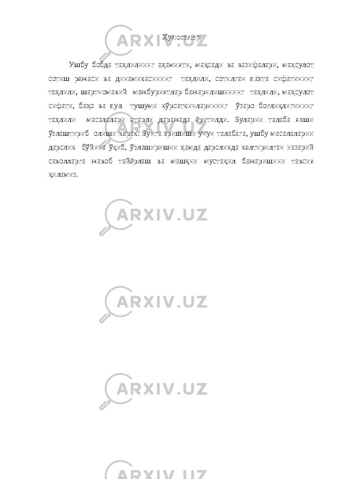 Хулосалар Ушбу бобда таҳлилнинг аҳамияти, мақсади ва вазифалари, маҳсулот сотиш режаси ва динамикасининг таҳлили, сотилган пахта сифатининг таҳлили, шартномавий мажбуриятлар бажарилишининг таҳлили, маҳсулот сифати, баҳо ва пул тушуми кўрсаткичларининг ўзаро боғлиқлигининг таҳлили масалалари етарли даражада ёритилди. Буларни талаба яхши ўзлаштириб олиши керак. Бунга эришиши учун талабага, ушбу масалаларни дарслик бўйича ўқиб, ўзлаширишни ҳамда дарсликда келтирилган назарий саволларга жавоб тайёрлаш ва машқни мустақил бажаришини тавсия қиламиз. 