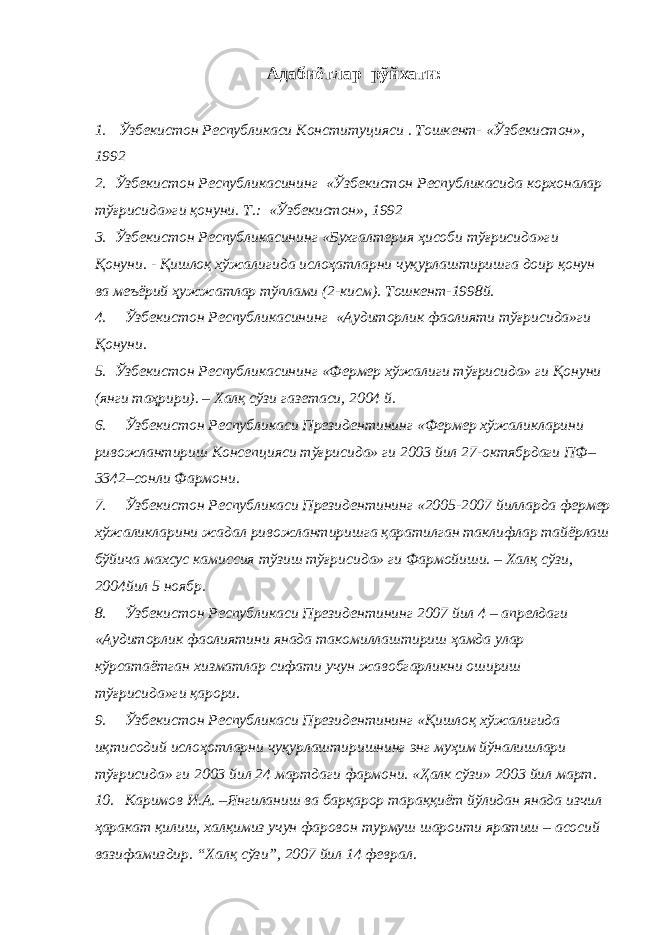 Адабиётлар рўйхати : 1. Ўзбекистон Республикаси Конституцияси . Тошкент- «Ўзбекистон», 1992 2. Ўзбекистон Республикасининг «Ўзбекистон Республикасида корхоналар тўғрисида»ги қонуни. Т.: «Ўзбекистон», 1992 3. Ўзбекистон Республикасининг «Бухгалтерия ҳисоби тўғрисида»ги Қонуни. - Қишлоқ хўжалигида ислоҳатларни чуқурлаштиришга доир қонун ва меъёрий ҳужжатлар тўплами (2-кисм). Тошкент-1998й. 4. Ўзбекистон Республикасининг «Аудиторлик фаолияти тўғрисида»ги Қонуни. 5. Ўзбекистон Республикасининг «Фермер хўжалиги тўғрисида» ги Қонуни (янги таҳрири). – Халқ сўзи газетаси, 2004 й. 6. Ўзбекистон Республикаси Президентининг «Фермер хўжаликларини ривожлантириш Консепцияси тўғрисида» ги 2003 йил 27-октябрдаги ПФ– 3342–сонли Фармони. 7. Ўзбекистон Республикаси Президентининг «2005-2007 йилларда фермер хўжаликларини жадал ривожлантиришга қаратилган таклифлар тайёрлаш бўйича махсус камиссия тўзиш тўғрисида» ги Фармойиши. – Халқ сўзи, 2004йил 5 ноябр. 8. Ўзбекистон Республикаси Президентининг 2007 йил 4 – апрелдаги «Аудиторлик фаолиятини янада такомиллаштириш ҳамда улар кўрсатаётган хизматлар сифати учун жавобгарликни ошириш тўғрисида»ги қарори. 9. Ўзбекистон Республикаси Президентининг «Қишлоқ хўжалигида иқтисодий ислоҳотларни чуқурлаштиришнинг энг муҳим йўналишлари тўғрисида» ги 2003 йил 24 мартдаги фармони. «Ҳалк сўзи» 2003 йил март. 10. Каримов И.А. – Янгиланиш ва барқарор тараққиёт йўлидан янада изчил ҳаракат қилиш, халқимиз учун фаровон турмуш шароити яратиш – асосий вазифамиздир . “Халқ сўзи”, 2007 йил 14 фе в рал. 