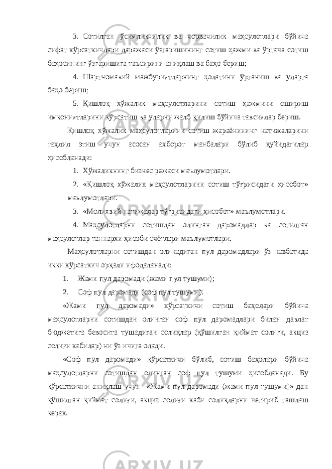 3. Сотилган ўсимликчилик ва чорвачилик маҳсулотлари бўйича сифат кўрсаткичлари даражаси ўзгаришининг сотиш ҳажми ва ўртача сотиш баҳосининг ўзгаришига таъсирини аниқлаш ва баҳо бериш; 4. Шартномавий мажбуриятларнинг ҳолатини ўрганиш ва уларга баҳо бериш; 5. Қишлоқ хўжалик маҳсулотларини сотиш ҳажмини ошириш имкониятларини кўрсати ш ва уларни жалб қилиш бўйича тавсиялар бериш. Қишлоқ хўжалик маҳсулотларини сотиш жараёнининг натижаларини таҳлил этиш учун асосан ахборот манбалари бўлиб қуйидагилар ҳисобланади: 1. Хўжаликнинг бизнес режаси маълумотлари. 2. «Қишлоқ хўжалик маҳсулотларини сотиш тўғрисидаги ҳисобот» маълумотлари. 3. «Молиявий натижалар тўғрисидаги ҳисобот» маълумотлари. 4. Маҳсулотларни сотишдан олинган даромадлар ва сотилган маҳсулотлар таннархи ҳисоби счётлари маълумотлари. Маҳсулотларни сотишдан олинадиган пул даромадлари ўз навбатида икки кўрсаткич орқали ифодаланади: 1. Жами пул даромади (жами пул тушуми); 2. Соф пул даромади (соф пул тушуми). «Жами пул даромади» кўрсаткичи сотиш баҳолари бўйича маҳсулотларни сотишдан олинган соф пул даромадлари билан давлат бюджетига бевосита тушадиган солиқлар (қўшилган қиймат солиғи, акциз солиғи кабилар) ни ўз ичига олади. «Соф пул даромади» кўрсаткичи бўлиб, сотиш баҳолари бўйича маҳсулотларни сотишдан олинган соф пул тушуми ҳисобланади. Бу кўрсаткични аниқлаш учун «Жами пул даромади (жами пул тушуми)» дан қўшилган қиймат солиғи, акциз солиғи каби солиқларни чегириб ташлаш керак. 