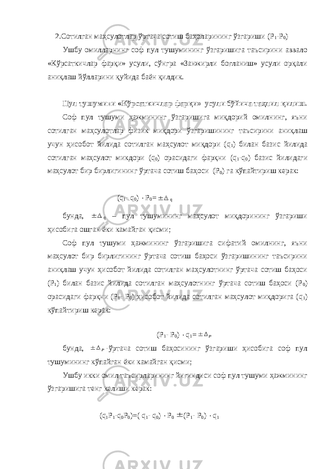  2.Сотилган маҳсулотлар ўртача сотиш баҳоларининг ўзгариши (Р 1 -Р 0 ) Ушбу омилларнинг соф пул тушумининг ўзгаришига таъсирини аввало «Кўрсаткичлар фарқи» усули, сўнгра «Занжирли боғланиш» усули орқали аниқлаш йўлларини қуйида баён қилдик. Пул тушумини «Кўрсаткичлар фарқи» усули бўйича таҳлил қилиш. Соф пул тушуми ҳажмининг ўзгаришига миқдорий омилнинг, яъни сотилган маҳсулотлар физик миқдори ўзгаришининг таъсирини аниқлаш учун ҳисобот йилида сотилган маҳсулот миқдори ( q 1 ) билан базис йилида сотилган маҳсулот микдори ( q 0 ) орасидаги фарқни ( q 1 - q 0 ) базис йилидаги маҳсулот бир бирлигининг ўртача сотиш баҳоси (Р 0 ) га кўпайтириш керак: ( q 1 - q 0 )  Р 0 =  q бунда,   q – пул тушумининг маҳсулот миқдорининг ўзгариши ҳисобига ошган ёки камайган қисми; Соф пул тушуми ҳажмининг ўзгаришига сифатий омилнинг, яъни маҳсулот бир бирлигининг ўртача сотиш баҳоси ўзгаришининг таъсирини аниқлаш учун ҳисобот йилида сотилган маҳсулотнинг ўртача сотиш баҳоси (Р 1 ) билан базис йилида сотилган маҳсулотнинг ўртача сотиш баҳоси (Р 0 ) орасидаги фарқни (Р 1 - Р 0 ) ҳисобот йилида сотилган маҳсулот миқдорига ( q 1 ) кўпайтириш керак: (Р 1 - Р 0 )  q 1 = Р  бунда, Р  -ўртача сотиш баҳосининг ўзгариши ҳисобига соф пул тушумининг кўпайган ёки камайган қисми; Ушбу икки омил таъсирларининг йиғиндиси соф пул тушуми ҳажмининг ўзгаришига тенг келиши керак: ( q 1 Р 1 - q 0 Р 0 )=( q 1 - q 0 )  Р 0  (Р 1 - Р 0 )  q 1 