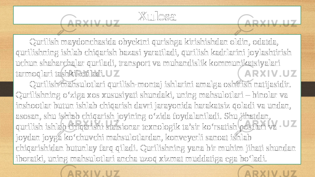 Xulosa Qurilish maydonchasida obyektni qurishga kirishishdan oldin, odatda, qurilishning ishlab chiqarish bazasi yaratiladi, qurilish kadrlarini joylashtirish uchun shaharchalar quriladi, transport va muhandislik kommunikatsiyalari tarmoqlari tashkil etiladi. Qurilish mahsulotlari qurilish-montaj ishlarini amalga oshirish natĳasidir. Qurilishning o‘ziga xos xususiyati shundaki, uning mahsulotlari – binolar va inshootlar butun ishlab chiqarish davri jarayonida harakatsiz qoladi va undan, asosan, shu ishlab chiqarish joyining o‘zida foydalaniladi. Shu jihatdan, qurilish ishlab chiqarishi statsionar texnologik ta’sir ko‘rsatish postlari va joydan joyga ko‘chuvchi mahsulotlardan, konveyerli sanoat ishlab chiqarishidan butunlay farq qiladi. Qurilishning yana bir muhim jihati shundan iboratki, uning mahsulotlari ancha uzoq xizmat muddatiga ega bo‘ladi. 