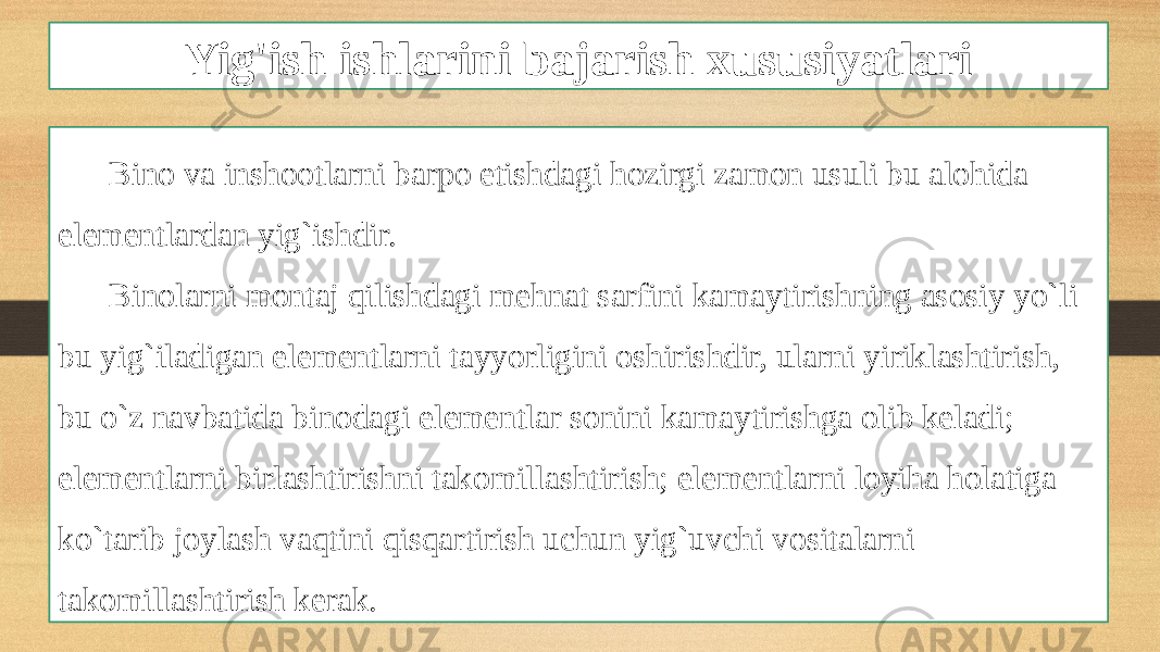 Yig&#39;ish ishlarini bajarish xususiyatlari Bino va inshootlarni barpo etishdagi hozirgi zamon usuli bu alohida elementlardan yig`ishdir. Binolarni montaj qilishdagi mehnat sarfini kamaytirishning asosiy yo`li bu yig`iladigan elementlarni tayyorligini oshirishdir, ularni yiriklashtirish, bu o`z navbatida binodagi elementlar sonini kamaytirishga olib keladi; elementlarni birlashtirishni takomillashtirish; elementlarni loyiha holatiga ko`tarib joylash vaqtini qisqartirish uchun yig`uvchi vositalarni takomillashtirish kerak. 