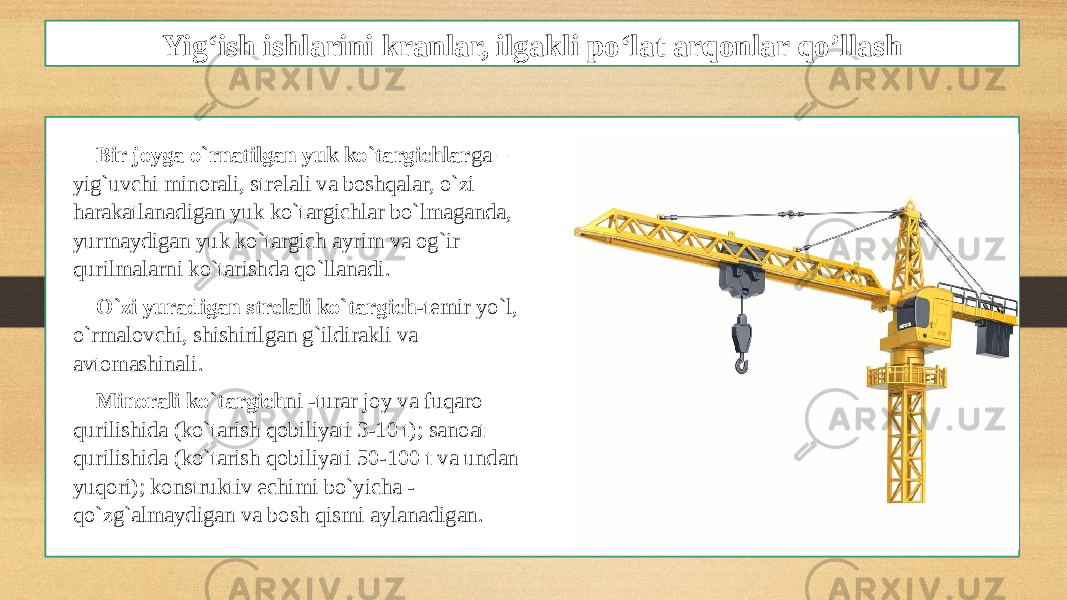 Yig‘ish ishlarini kranlar, ilgakli po‘lat arqonlar qo’llash Bir joyga o`rnatilgan yuk ko`targichlar ga – yig`uvchi minorali, strelali va boshqalar, o`zi harakatlanadigan yuk ko`targichlar bo`lmaganda, yurmaydigan yuk ko`targich ayrim va og`ir qurilmalarni ko`tarishda qo`llanadi. O`zi yuradigan strelali ko`targich -temir yo`l, o`rmalovchi, shishirilgan g`ildirakli va avtomashinali. Minorali ko`targich ni -turar joy va fuqaro qurilishida (ko`tarish qobiliyati 3-10 t); sanoat qurilishida (ko`tarish qobiliyati 50-100 t va undan yuqori); konstruktiv echimi bo`yicha - qo`zg`almaydigan va bosh qismi aylanadigan. 