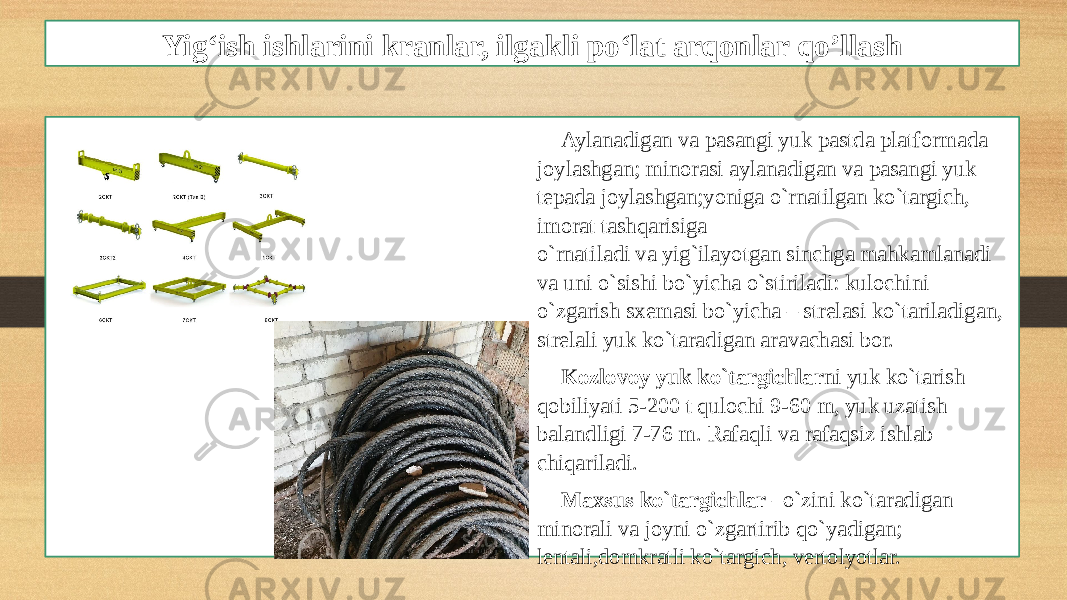 Yig‘ish ishlarini kranlar, ilgakli po‘lat arqonlar qo’llash Aylanadigan va pasangi yuk pastda platformada joylashgan; minorasi aylanadigan va pasangi yuk tepada joylashgan;yoniga o`rnatilgan ko`targich, imorat tashqarisiga o`rnatiladi va yig`ilayotgan sinchga mahkamlanadi va uni o`sishi bo`yicha o`stiriladi: kulochini o`zgarish sxemasi bo`yicha – strelasi ko`tariladigan, strelali yuk ko`taradigan aravachasi bor. Kozlovoy yuk ko`targichlar ni yuk ko`tarish qobiliyati 5-200 t qulochi 9-60 m, yuk uzatish balandligi 7-76 m. Rafaqli va rafaqsiz ishlab chiqariladi. Maxsus ko`targichlar –o`zini ko`taradigan minorali va joyni o`zgartirib qo`yadigan; lentali,domkratli ko`targich, vertolyotlar. 