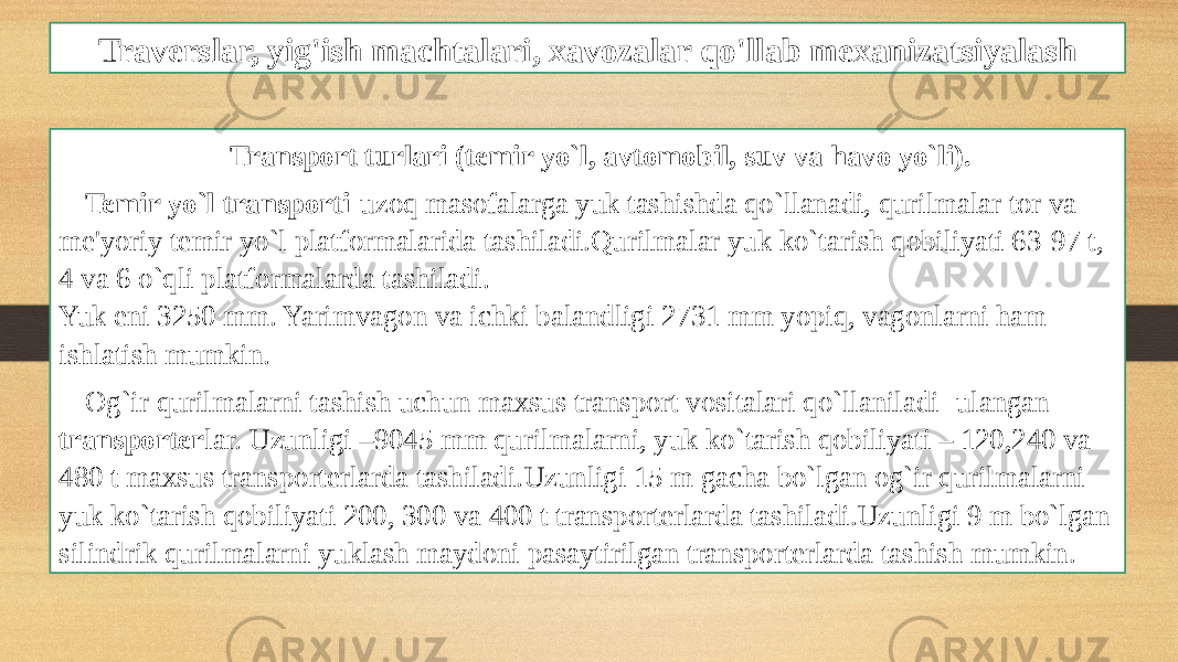 Traverslar, yig&#39;ish machtalari, xavozalar qo&#39;llab mexanizatsiyalash Transport turlari (temir yo`l, avtomobil, suv va havo yo`li). Temir yo`l transporti -uzoq masofalarga yuk tashishda qo`llanadi, qurilmalar tor va me&#39;yoriy temir yo`l platformalarida tashiladi.Qurilmalar yuk ko`tarish qobiliyati 63-97 t, 4 va 6 o`qli platformalarda tashiladi. Yuk eni 3250 mm. Yarimvagon va ichki balandligi 2731 mm yopiq, vagonlarni ham ishlatish mumkin. Og`ir qurilmalarni tashish uchun maxsus transport vositalari qo`llaniladi- ulangan transporter lar. Uzunligi –9045 mm qurilmalarni, yuk ko`tarish qobiliyati – 120,240 va 480 t maxsus transporterlarda tashiladi.Uzunligi 15 m gacha bo`lgan og`ir qurilmalarni yuk ko`tarish qobiliyati 200, 300 va 400 t transporterlarda tashiladi.Uzunligi 9 m bo`lgan silindrik qurilmalarni yuklash maydoni pasaytirilgan transporterlarda tashish mumkin. 