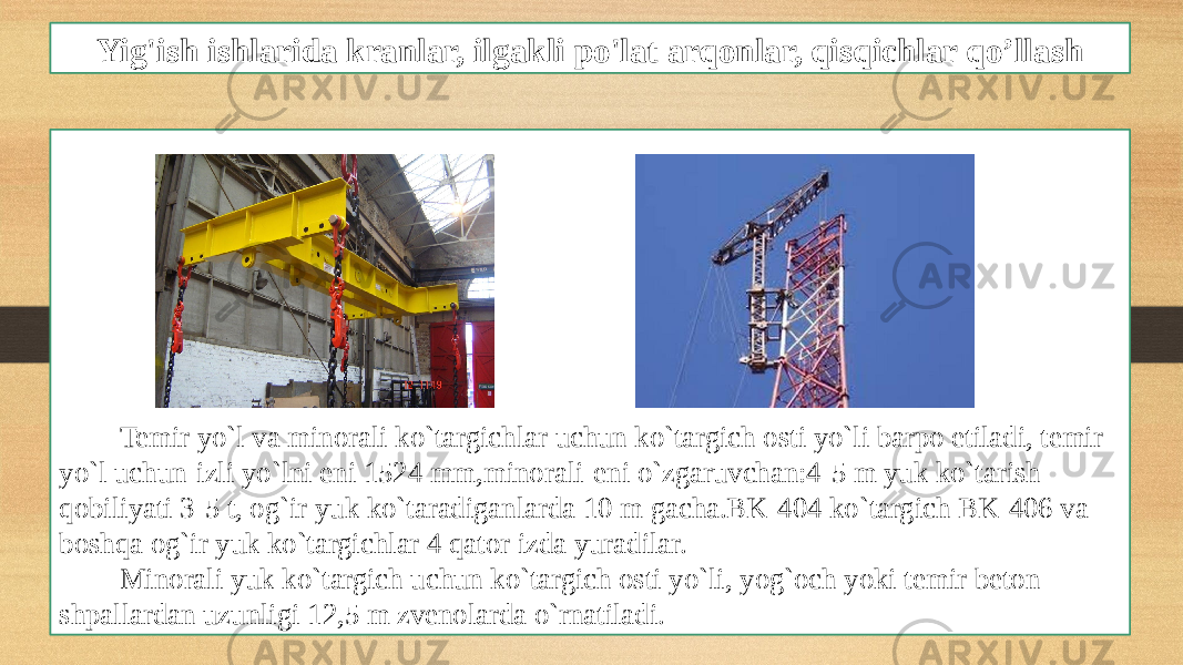 Yig&#39;ish ishlarida kranlar, ilgakli po&#39;lat arqonlar, qisqichlar qo’llash Temir yo`l va minorali ko`targichlar uchun ko`targich osti yo`li barpo etiladi, temir yo`l uchun-izli yo`lni eni 1524 mm,minorali-eni o`zgaruvchan:4-5 m yuk ko`tarish qobiliyati 3-5 t, og`ir yuk ko`taradiganlarda 10 m gacha.BK-404 ko`targich BK-406 va boshqa og`ir yuk ko`targichlar 4 qator izda yuradilar. Minorali yuk ko`targich uchun ko`targich osti yo`li, yog`och yoki temir beton shpallardan uzunligi 12,5 m zvenolarda o`rnatiladi. 