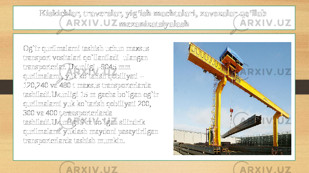 Kiskichlar, traverslar, yig‘ish machtalari, xavozalar qo‘llab mexanizatsiyalash Og`ir qurilmalarni tashish uchun maxsus transport vositalari qo`llaniladi- ulangan transporterlar. Uzunligi –9045 mm qurilmalarni, yuk ko`tarish qobiliyati – 120,240 va 480 t maxsus transporterlarda tashiladi.Uzunligi 15 m gacha bo`lgan og`ir qurilmalarni yuk ko`tarish qobiliyati 200, 300 va 400 t transporterlarda tashiladi.Uzunligi 9 m bo`lgan silindrik qurilmalarni yuklash maydoni pasaytirilgan transporterlarda tashish mumkin. 