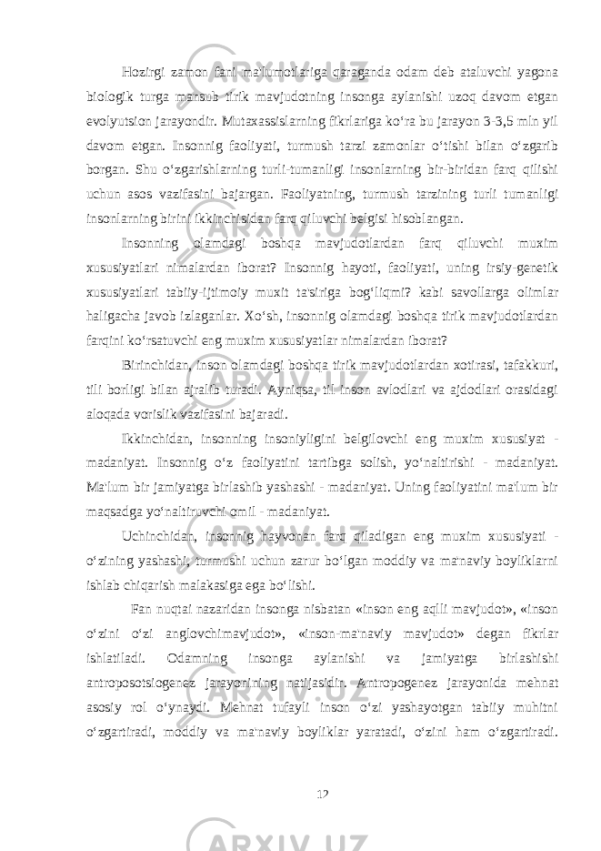 Hozirgi zamon fani ma&#39;lumotlariga qaraganda odam deb ataluvchi yagona biologik turga mansub tirik mavjudotning insonga aylanishi uzoq davom etgan evolyutsion jarayondir. Mutaxassislarning fikrlariga ko‘ra bu jarayon 3-3,5 mln yil davom etgan. Insonnig faoliyati, turmush tarzi zamonlar o‘tishi bilan o‘zgarib borgan. Shu o‘zgarishlarning turli-tumanligi insonlarning bir-biridan farq qilishi uchun asos vazifasini bajargan. Faoliyatning, turmush tarzining turli tumanligi insonlarning birini ikkinchisidan farq qiluvchi belgisi hisoblangan. Insonning olamdagi boshqa mavjudotlardan farq qiluvchi muxim xususiyatlari nimalardan iborat? Insonnig hayoti, faoliyati, uning irsiy-genetik xususiyatlari tabiiy-ijtimoiy muxit ta&#39;siriga bog‘liqmi? kabi savollarga olimlar haligacha javob izlaganlar. Xo‘sh, insonnig olamdagi boshqa tirik mavjudotlardan farqini ko‘rsatuvchi eng muxim xususiyatlar nimalardan iborat? Birinchidan, inson olamdagi boshqa tirik mavjudotlardan xotirasi, tafakkuri, tili borligi bilan ajralib turadi. Ayniqsa, til inson avlodlari va ajdodlari orasidagi aloqada vorislik vazifasini bajaradi. Ikkinchidan, insonning insoniyligini belgilovchi eng muxim xususiyat - madaniyat. Insonnig o‘z faoliyatini tartibga solish, yo‘naltirishi - madaniyat. Ma&#39;lum bir jamiyatga birlashib yashashi - madaniyat. Uning faoliyatini ma&#39;lum bir maqsadga yo‘naltiruvchi omil - madaniyat. Uchinchidan, insonnig hayvonan farq qiladigan eng muxim xususiyati - o‘zining yashashi, turmushi uchun zarur bo‘lgan moddiy va ma&#39;naviy boyliklarni ishlab chiqarish malakasiga ega bo‘lishi. Fan nuqtai nazaridan insonga nisbatan «inson eng aqlli mavjudot», «inson o‘zini o‘zi anglovchimavjudot», «inson-ma&#39;naviy mavjudot» degan fikrlar ishlatiladi. Odamning insonga aylanishi va jamiyatga birlashishi antroposotsiogenez jarayonining natijasidir. Antropogenez jarayonida mehnat asosiy rol o‘ynaydi. Mehnat tufayli inson o‘zi yashayotgan tabiiy muhitni o‘zgartiradi, moddiy va ma&#39;naviy boyliklar yaratadi, o‘zini ham o‘zgartiradi. 12 