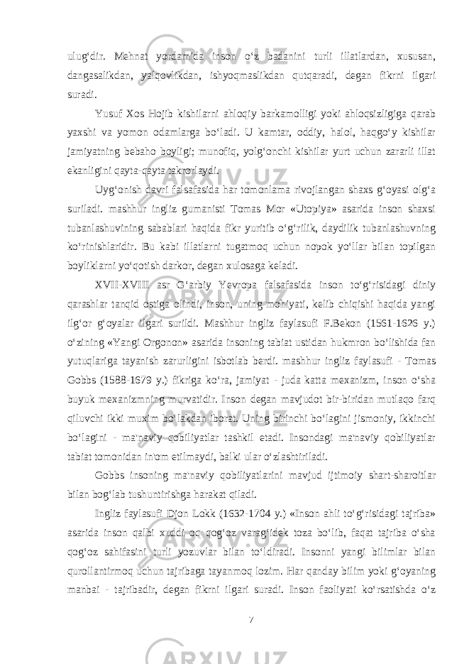 ulug‘dir. Mehnat yordamida inson o‘z badanini turli illatlardan, xususan, dangasalikdan, yalqovlikdan, ishyoqmaslikdan qutqaradi, degan fikrni ilgari suradi. Yusuf Xos Hojib kishilarni ahloqiy barkamolligi yoki ahloqsizligiga qarab yaxshi va yomon odamlarga bo‘ladi. U kamtar, oddiy, halol, haqgo‘y kishilar jamiyatning bebaho boyligi; munofiq, yolg‘onchi kishilar yurt uchun zararli illat ekanligini qayta-qayta takrorlaydi. Uyg‘onish davri falsafasida har tomonlama rivojlangan shaxs g‘oyasi olg‘a suriladi. mashhur ingliz gumanisti Tomas Mor «Utopiya» asarida inson shaxsi tubanlashuvining sabablari haqida fikr yuritib o‘g‘rilik, daydilik tubanlashuvning ko‘rinishlaridir. Bu kabi illatlarni tugatmoq uchun nopok yo‘llar bilan topilgan boyliklarni yo‘qotish darkor, degan xulosaga keladi. XVII-XVIII asr G‘arbiy Yevropa falsafasida inson to‘g‘risidagi diniy qarashlar tanqid ostiga olindi, inson, uning mohiyati, kelib chiqishi haqida yangi ilg‘or g‘oyalar ilgari surildi. Mashhur ingliz faylasufi F.Bekon (1561-1626 y.) o‘zining «Yangi Orgonon» asarida insoning tabiat ustidan hukmron bo‘lishida fan yutuqlariga tayanish zarurligini isbotlab berdi. mashhur ingliz faylasufi - Tomas Gobbs (1588-1679 y.) fikriga ko‘ra, jamiyat - juda katta mexanizm, inson o‘sha buyuk mexanizmning murvatidir. Inson degan mavjudot bir-biridan mutlaqo farq qiluvchi ikki muxim bo‘lakdan iborat. Uning birinchi bo‘lagini jismoniy, ikkinchi bo‘lagini - ma&#39;naviy qobiliyatlar tashkil etadi. Insondagi ma&#39;naviy qobiliyatlar tabiat tomonidan in&#39;om etilmaydi, balki ular o‘zlashtiriladi. Gobbs insoning ma&#39;naviy qobiliyatlarini mavjud ijtimoiy shart-sharoitlar bilan bog‘lab tushuntirishga harakat qiladi. Ingliz faylasufi Djon Lokk (1632-1704 y.) «Inson ahli to‘g‘risidagi tajriba» asarida inson qalbi xuddi oq qog‘oz varag‘idek toza bo‘lib, faqat tajriba o‘sha qog‘oz sahifasini turli yozuvlar bilan to‘ldiradi. Insonni yangi bilimlar bilan qurollantirmoq uchun tajribaga tayanmoq lozim. Har qanday bilim yoki g‘oyaning manbai - tajribadir, degan fikrni ilgari suradi. Inson faoliyati ko‘rsatishda o‘z 7 