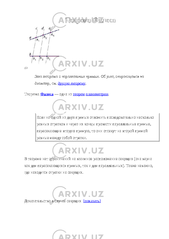 Теорема Фалеса Эта теорема о параллельных прямых. Об угле, опирающемся на диаметр, см. другую теорему . Теорема Фалеса   — одна из теорем планиметрии . Если на одной из двух прямых отложить последовательно несколько равных отрезков и через их концы провести параллельные прямые, пересекающие вторую прямую, то они отсекут на второй прямой равные между собой отрезки. В теореме нет ограничений на взаимное расположение секущих (она верна как для пересекающихся прямых, так и для параллельных). Также неважно, где находятся отрезки на секущих. Доказательство в случае секущих     [показать] 