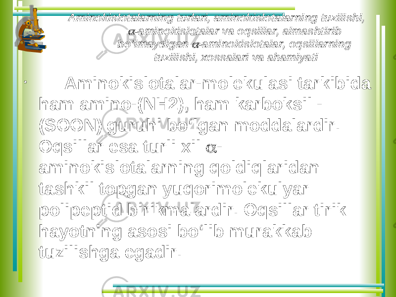 Aminokislotalarning turlari, aminokislotalarning tuzilishi,  -aminokislotalar va oqsillar, almashtirib bo‘lmaydigan  -aminokislotalar, oqsillarning tuzilishi, xossalari va ahamiyati • Aminokislotalar-molekulasi tarkibida ham amino-(NH2), ham karboksil - (SOON) guruhi bo‘lgan moddalardir. Oqsillar esa turli xil  - aminokislotalarning qoldiqlaridan tashkil topgan yuqorimolekulyar polipeptid birikmalardir. Oqsillar tirik hayotning asosi bo‘lib murakkab tuzilishga egadir. 