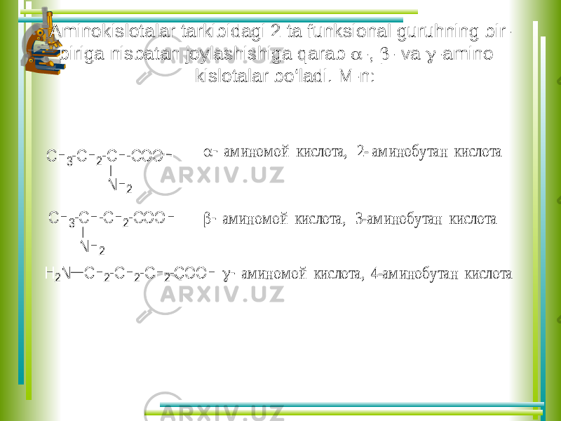  Aminokislotalar tarkibidagi 2 ta funksional guruhning bir- biriga nisbatan joylashishiga qarab  -,  - va  -ami no kislotalar bo‘ladi. M-n: С Н 3-С Н 2-С Н -С О О Н N H 2 С Н 3-С Н -С Н 2-С О О Н N H 2 С Н 2-С Н 2-С Н 2-С О О Н H 2N   ам и н о м о й ки сло та, 2- ам и но б у тан кисло та   ам ин о м о й ки сло та, 3-ам и н обу тан ки сло та  ам и но м о й кислота, 4-ам ино бу тан ки слота 