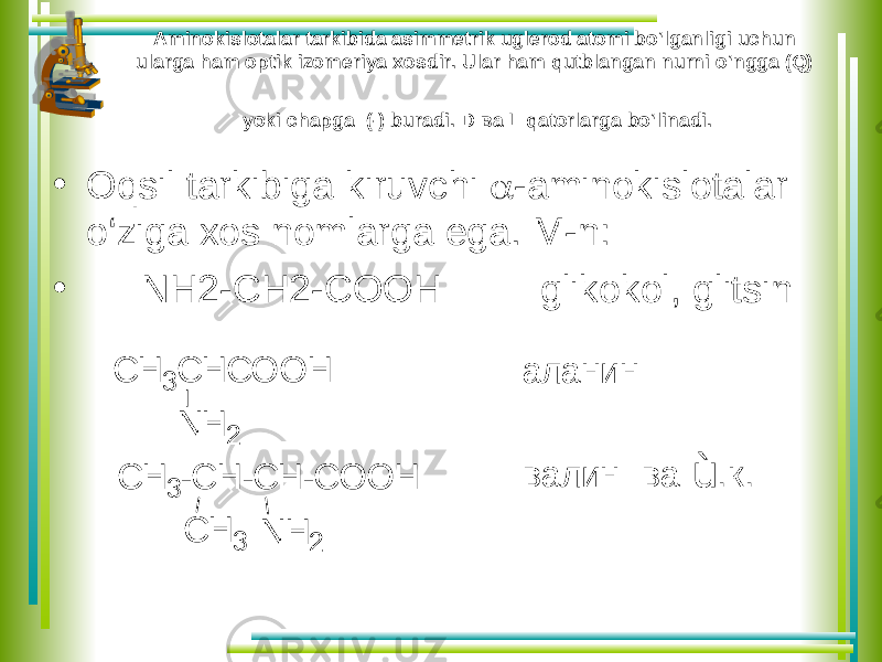 Aminokislotalar tarkibida asimmetrik uglerod atomi bo‘lganligi uchun ularga ham optik izomeriya xosdir. Ular ham qutblangan nurni o‘ngga (Q) yoki chapga (-) buradi. D ва L qatorlarga bo‘linadi. • Oqsil tarkibiga kiruvchi  -aminokislotalar o‘ziga xos nomlarga ega. M-n: • NH2-CH2-COOH glikokol, glitsin С Н 3 -С Н -С Н -С О О Н С Н 3 N H 2 а л а н и н в а л и н в а ù .к . С Н 3 С Н С О О Н N H 2 