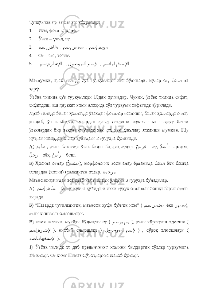 Тушунчалар ва таянч иборалар: 1. Исм, феъл ва ҳарф. 2. Ўзак – феъл, от. 3. مهبم مسإ ,رمضم مسإ ,رهاظ مسإ 4. От – эга, кесим. 5. ماهفتسلإامسا ,مسلإا لوصوملا ,ةراشلإا مسإ . Маълумки, араб тилида сўз туркумлари 3га бўлинади. Булар от, феъл ва ҳарф. Ўзбек тилида сўз туркумлари 10дан ортиқдир. Чунки, ўзбек тилида сифат, сифатдош, иш-ҳаракат номи алоҳида сўз туркуми сифатида кўрилади. Араб тилида биъзи ҳолларда ўзакдан феъллар ясалиши, баъзи ҳолларда отлар ясалиб, ўз навбатида улардан феъл ясалиши мумкин ва ниҳоят баъзи ўзаклардан бир вақтнинг ўзида ҳам от, ҳам феъллар ясалиши мумкин. Шу нуқтаи назардан отлар қуйидаги 2 гуруҳга бўлинади: А) دماح , яъни бевосита ўзак билан боғлиқ отлар. ٌسرف – от, ٌ دسأ – арслон, ٌ لجر – оёқ, ٌ سأر – бош. Б) Ҳосила отлар ( ٌّ قتشم ), морфологик воситалар ёрдамида феъл ёки бошқа отлардан (ҳосил) ясаладиган отлар. ةمحرم Маъно жиҳатидан эса араб наҳвчилари уларни 3 гуруҳга бўладилар. А) رهاظمسإ – бу туркумга қуйидаги икки гуруҳ отлардан бошқа барча отлар киради. Б) “Назарда тутиладиган, маъноси хуфя бўлган исм” ( رمضممسإ ёки ريمض ), яъни кишилик олмошлари. В) номи ноаниқ, муайян бўлмаган от ( مهبممسإ ), яъни кўрсатиш олмоши ( ةراشلإامسإ ), нисбий олмошлар ) مسلإا لو **صوملا ) , сўроқ олмошлари ( ماهفتسلإامسا ). 1) Ўзбек тилида от деб предметнинг номини билдирган сўзлар туркумига айтилади. От ким? Нима? Сўроқларига жавоб бўлади. 