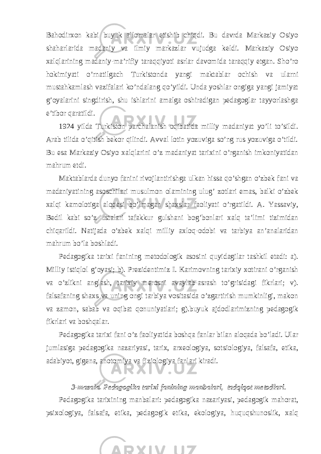 Bahodirxon kabi buyuk allomalar etishib chiqdi. Bu davrda Markaziy Osiyo shaharlarida madaniy va ilmiy markazlar vujudga keldi. Markaziy Osiyo xalqlarining madaniy-ma’rifiy taraqqiyoti asrlar davomida taraqqiy etgan. Sho’ro hokimiyati o’rnatilgach Turkistonda yangi maktablar ochish va ularni mustahkamlash vazifalari ko’ndalang qo’yildi. Unda yoshlar ongiga yangi jamiyat g’oyalarini singdirish, shu ishlarini amalga oshiradigan pedagoglar tayyorlashga e’tibor qaratildi. 1924 yilda Turkiston parchalanish oqibatida milliy madaniyat yo’li to’sildi. Arab tilida o’qitish bekor qilindi. Avval lotin yozuviga so’ng rus yozuviga o’tildi. Bu esa Markaziy Osiyo xalqlarini o’z madaniyat tarixini o’rganish imkoniyatidan mahrum etdi. Maktablarda dunyo fanini rivojlantirishga ulkan hissa qo’shgan o’zbek fani va madaniyatining asoschilari musulmon olamining ulug’ zotlari emas, balki o’zbek xalqi kamolotiga aloqasi bo’lmagan shaxslar faoliyati o’rgatildi. A. Yassaviy, Bedil kabi so’z ustalari tafakkur gulshani bog’bonlari xalq ta’limi tizimidan chiqarildi. Natijada o’zbek xalqi milliy axloq-odobi va tarbiya an’analaridan mahrum bo’la boshladi. Pedagogika tarixi fanining metodologik asosini quyidagilar tashkil etadi: a). Milliy istiqlol g’oyasi; b). Prezidentimiz I. Karimovning tarixiy xotirani o’rganish va o’zlikni anglash, tarixiy merosni avaylab-asrash to’grisidagi fikrlari; v). falsafaning shaxs va uning ongi tarbiya vositasida o’zgartirish mumkinligi, makon va zamon, sabab va oqibat qonuniyatlari; g).buyuk ajdodlarimizning pedagogik fikrlari va boshqalar. Pedagogika tarixi fani o’z faoliyatida boshqa fanlar bilan aloqada bo’ladi. Ular jumlasiga pedagogika nazariyasi, tarix, arxeologiya, sotsiologiya, falsafa, etika, adabiyot, gigena, anotomiya va fiziologiya fanlari kiradi. 3-m а s а l а . Pedagogika tarixi fanining manbalari, tadqiqot metodlari . Pedagogika tarixining manbalari: pedagogika nazariyasi, pedagogik mahorat, psixologiya, falsafa, etika, pedagogik etika, ekologiya, huquqshunoslik, xalq 