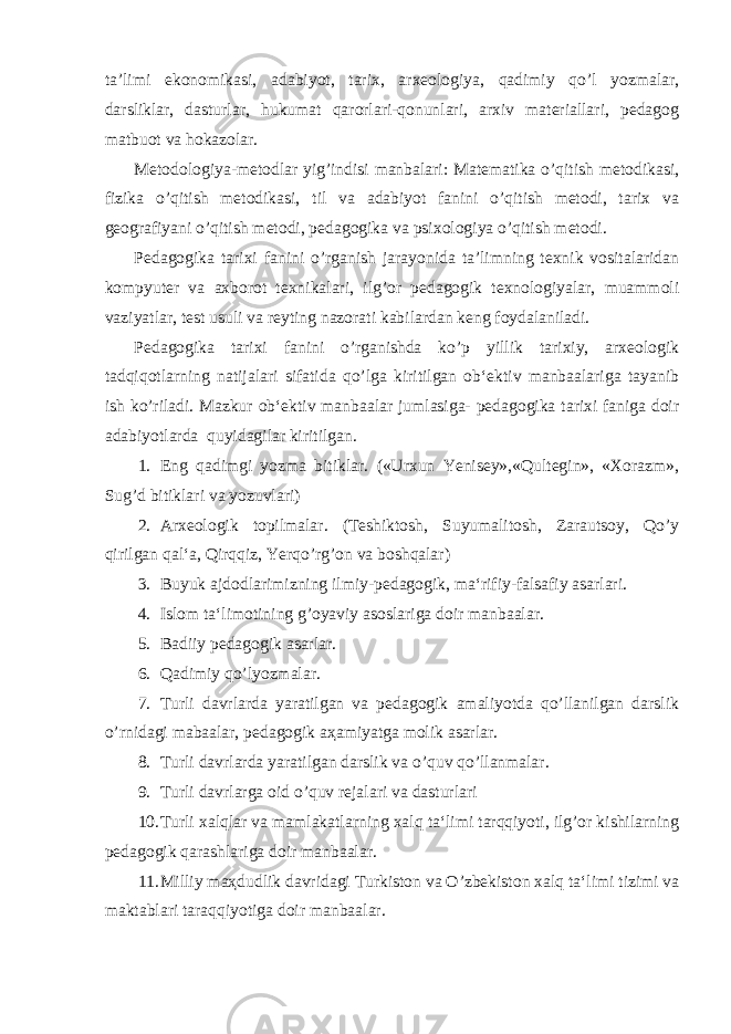 ta’limi ekonomikasi, adabiyot, tarix, arxeologiya, qadimiy qo’l yozmalar, darsliklar, dasturlar, hukumat qarorlari-qonunlari, arxiv materiallari, pedagog matbuot va hokazolar. Metodologiya-metodlar yig’indisi manbalari: Matematika o’qitish metodikasi, fizika o’qitish metodikasi, til va adabiyot fanini o’qitish metodi, tarix va geografiyani o’qitish metodi, pedagogika va psixologiya o’qitish metodi. Pedagogika tarixi fanini o’rganish jarayonida ta’limning texnik vositalaridan kompyuter va axborot texnikalari, ilg’or pedagogik texnologiyalar, muammoli vaziyatlar, test usuli va reyting nazorati kabilardan keng foydalaniladi. Pedagogika tarixi fanini o’rganishda ko’p yillik tarixiy, arxeologik tadqiqotlarning natijalari sifatida qo’lga kiritilgan ob‘ektiv manbaalariga tayanib ish ko’riladi. Mazkur ob‘ektiv manbaalar jumlasiga- pedagogika tarixi faniga doir adabiyotlarda quyidagilar kiritilgan. 1. Eng qadimgi yozma bitiklar. («Urxun Yenisey»,«Qultegin», «Xorazm», Sug’d bitiklari va yozuvlari) 2. Arxeologik topilmalar. (Teshiktosh, Suyumalitosh, Zarautsoy, Qo’y qirilgan qal‘a, Qirqqiz, Yerqo’rg’on va boshqalar) 3. Buyuk ajdodlarimizning ilmiy-pedagogik, ma‘rifiy-falsafiy asarlari. 4. Islom ta‘limotining g’oyaviy asoslariga doir manbaalar. 5. Badiiy pedagogik asarlar. 6. Q adimiy qo’ lyozmalar. 7. Turli davrlarda yaratilgan va pedagogik amaliyotda qo’llanilgan darslik o’rnidagi mabaalar, pedagogik a ҳ amiyatga molik asarlar. 8. Turli davrlarda yaratilgan darslik va o’quv qo’llanmalar. 9. Turli davrlarga oid o’quv rejalari va dasturlari 10. Turli xalqlar va mamlakatlarning xalq ta‘limi tarqqiyoti, ilg’or kishilarning pedagogik qarashlariga doir manbaalar. 11. Milliy ma ҳ dudlik davridagi Turkiston va O’zbekiston xalq ta‘limi tizimi va maktablari taraqqiyotiga doir manbaalar. 