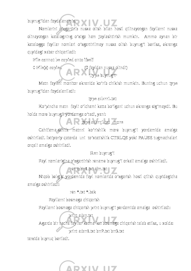 buyrug’idan foydalanamiz. Nomlarini o’zgartirib nusxa olish bilan hosil qilinayotgan fayllarni nusxa olinayotgan katalogning o’ziga ham joylashtirish mumkin. Ammo aynan bir katalogga fayllar nomlari o’zgartirilmay nusxa olish buyrug’i berilsa, ekranga quyidagi xabar chiqariladi: File cannot be copied onto ifself 0 File(s) copied   (0 fayldan nusxa olindi) Type buyrug’i Matn faylini monitor ekranida ko’rib chikish mumkin. Buning uchun type buyrug’idan foydalaniladi: type a:brr1.txt Ko’pincha matn fayli o’lchami katta bo’lgani uchun ekranga sig’maydi. Bu holda more buyrug’i yordamga o’tadi, yani: type a:brr1.txt | more Cahifama-sahifa matnni ko’rishlik more buyrug’i yordamida amalga oshiriladi. Ixtiyoriy qatorda uni to’xtatishlik CTRLQS yoki PAUSE tugmachalari orqali amalga oshiriladi. Ren buyrug’i Fayl nomlarigina o’zgartirish rename buyrug’i orkali amalga oshiriladi. ren a:brr1.txt alm.txt Niqob belgisi yordamida fayl nomlarida o’zgarish hosil qilish quyidagicha amalga oshiriladi: ren *.txt *.bak Fayllarni bosmaga chiqarish Fayllarni bosmaga chiqarish print buyrug’i yerdamida amalga oshiriladi: print a:brr.txt Agarda bir necha fayllar ketma-ket bosmaga chiqarish talab etilsa, u xolda: print a:brr1.txt brr2.txt brr3.txt tarzida buyruq beriladi. 