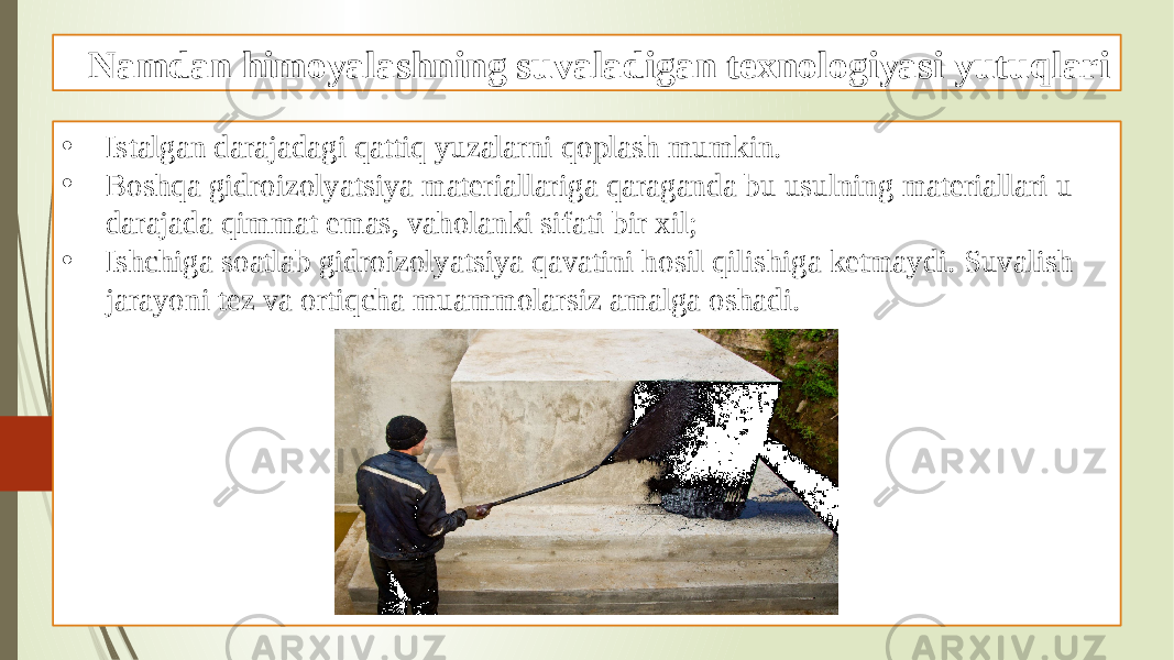 Namdan himoyalashning suvaladigan texnologiyasi yutuqlari • Istalgan darajadagi qattiq yuzalarni qoplash mumkin. • Boshqa gidroizolyatsiya materiallariga qaraganda bu usulning materiallari u darajada qimmat emas, vaholanki sifati bir xil; • Ishchiga soatlab gidroizolyatsiya qavatini hosil qilishiga ketmaydi. Suvalish jarayoni tez va ortiqcha muammolarsiz amalga oshadi. 