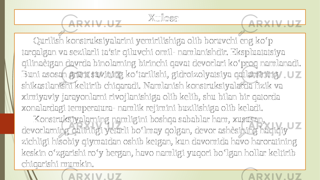 Xulosa Qurilish konstruksiyalarini yemirilishiga olib boruvchi eng ko‘p tarqalgan va sezilarli ta’sir qiluvchi omil- namlanishdir. Ekspluatatsiya qilinaѐtgan davrda binolarning birinchi qavat devorlari ko‘proq namlanadi. Buni asosan grunt suvining ko‘tarilishi, gidroizolyatsiya qatlamining shikastlanishi keltirib chiqaradi. Namlanish konstruksiyalarda fizik va ximiyaviy jarayonlarni rivojlanishiga olib kelib, shu bilan bir qatorda xonalardagi temperatura- namlik rejimini buzilishiga olib keladi. Konstruksiyalarning namligini boshqa sabablar ham, xususan, devorlarning qalinligi yetarli bo‘lmay qolgan, devor ashѐsining haqiqiy zichligi hisobiy qiymatdan oshib ketgan, kun davomida havo haroratining keskin o‘zgarishi ro‘y bergan, havo namligi yuqori bo‘lgan hollar keltirib chiqarishi mumkin. 