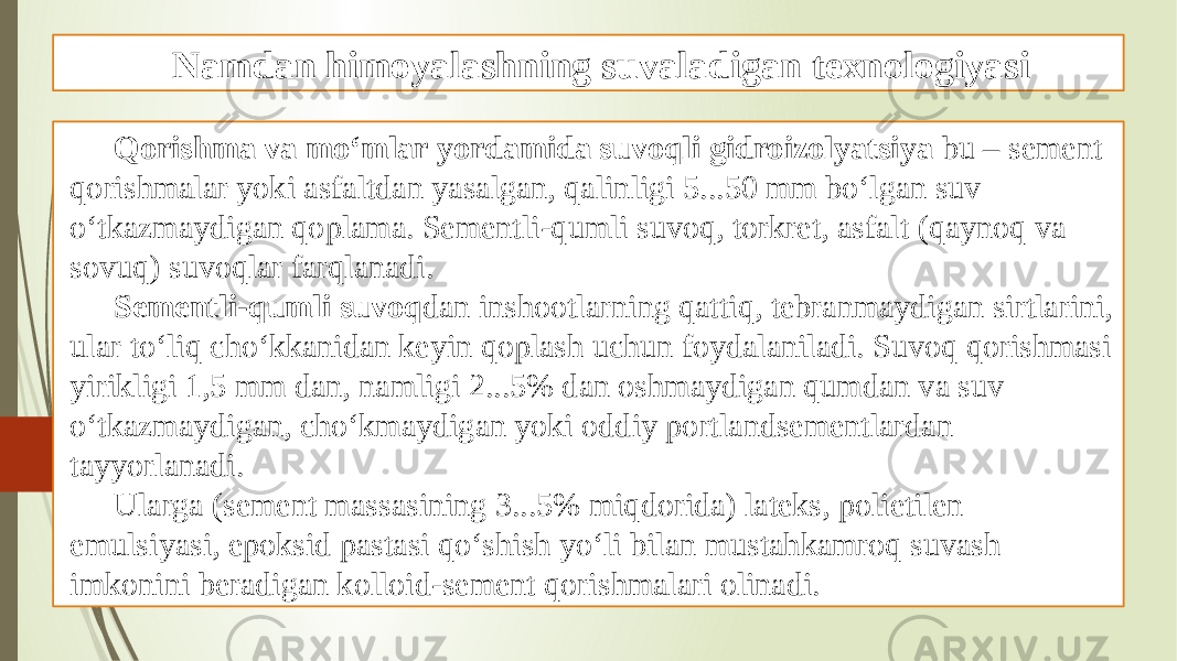 Namdan himoyalashning suvaladigan texnologiyasi Qorishma va mo‘mlar yordamida suvoqli gidroizolyatsiya bu – sement qorishmalar yoki asfaltdan yasalgan, qalinligi 5...50 mm bo‘lgan suv o‘tkazmaydigan qoplama. Sementli-qumli suvoq, torkret, asfalt (qaynoq va sovuq) suvoqlar farqlanadi. Sementli-qumli suvoq dan inshootlarning qattiq, tebranmaydigan sirtlarini, ular to‘liq cho‘kkanidan keyin qoplash uchun foydalaniladi. Suvoq qorishmasi yirikligi 1,5 mm dan, namligi 2...5% dan oshmaydigan qumdan va suv o‘tkazmaydigan, cho‘kmaydigan yoki oddiy portlandsementlardan tayyorlanadi. Ularga (sement massasining 3...5% miqdorida) lateks, polietilen emulsiyasi, epoksid pastasi qo‘shish yo‘li bilan mustahkamroq suvash imkonini beradigan kolloid-sement qorishmalari olinadi. 