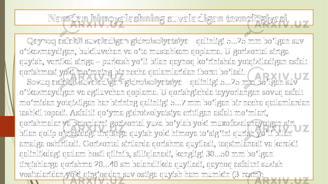 Namdan himoyalashning suvaladigan texnologiyasi Qaynoq asfaltli suvaladigan gidroizolyatsiya - qalinligi 5...25 mm bo‘lgan suv o‘tkazmaydigan, bukiluvchan va o‘ta mustahkam qoplama. U gorizontal sirtga quyish, vertikal sirtga – purkash yo‘li bilan qaynoq ko‘rinishda yotqiziladigan asfalt qorishmasi yoki mo‘mning bir necha qatlamlaridan iborat bo‘ladi. Sovuq asfaltli suvaladigan gidroizolyatsiya - qalinligi 5...25 mm bo‘lgan suv o‘tkazmaydigan va egiluvchan qoplama. U qorishgichda tayyorlangan sovuq asfalt mo‘midan yotqizilgan har birining qalinligi 5...7 mm bo‘lgan bir necha qatlamlardan tashkil topadi. Asfaltli qo‘yma gidroizolyatsiya eritilgan asfalt mo‘mlari, qorishmalar va betonlarni gorizontal yuza bo‘ylab yoki muxofazalanayotgan sirt bilan qolip o‘rtasidagi tirqishga quyish yoki himoya to‘sig‘ini qurish yo‘li bilan amalga oshiriladi. Gorizontal sirtlarda qorishma quyiladi, taqsimlanadi va kerakli qalinlikdagi qatlam hosil qilinib, silliqlanadi, kengligi 30...50 mm bo‘lgan tirqishlarga qorishma 20...40 sm balandlikda quyiladi, qaynoq asfaltni suzish vositalaridan yoki qirg‘oqdan suv ostiga quyish ham mumkin (3-rasm). 