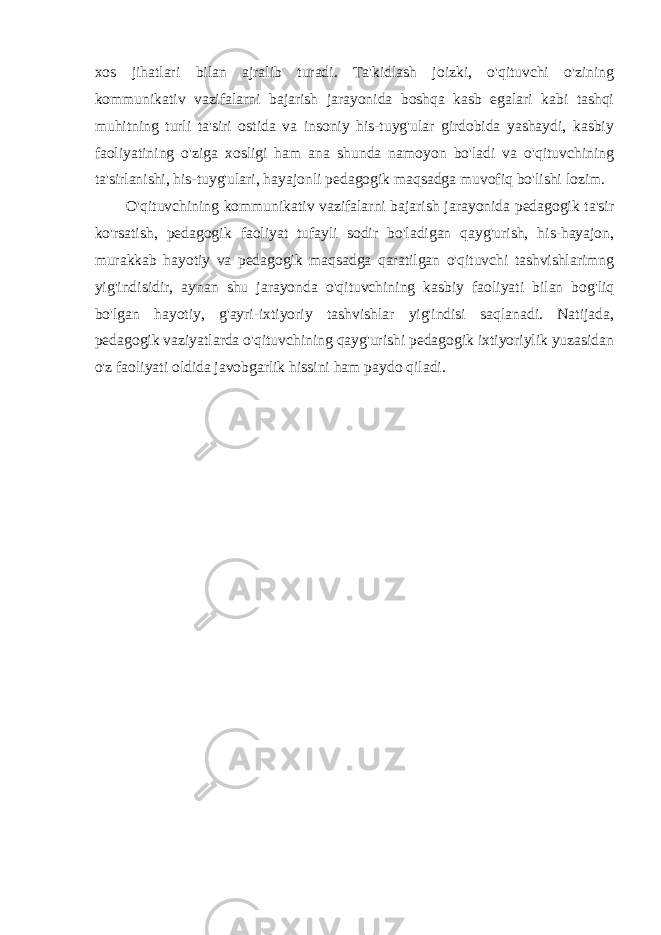 xos jihatlari bilan ajralib turadi. Ta&#39;kidlash joizki, o&#39;qituvchi o&#39;zining kommunikativ vazifalarni bajarish jarayonida boshqa kasb egalari kabi tashqi muhitning turli ta&#39;siri ostida va insoniy his-tuyg&#39;ular girdobida yashaydi, kasbiy faoliyatining o&#39;ziga xosligi ham ana shunda namoyon bo&#39;ladi va o&#39;qituvchining ta&#39;sirlanishi, his-tuyg&#39;ulari, hayajonli pedagogik maqsadga muvofiq bo&#39;lishi lozim. O&#39;qituvchining kommunikativ vazifalarni bajarish jarayonida pedagogik ta&#39;sir ko&#39;rsatish, pedagogik faoliyat tufayli sodir bo&#39;ladigan qayg&#39;urish, his-hayajon, murakkab hayotiy va pedagogik maqsadga qaratilgan o&#39;qituvchi tashvishlarimng yig&#39;indisidir, aynan shu jarayonda o&#39;qituvchining kasbiy faoliyati bilan bog&#39;liq bo&#39;lgan hayotiy, g&#39;ayri-ixtiyoriy tashvishlar yig&#39;indisi saqlanadi. Natijada, pedagogik vaziyatlarda o&#39;qituvchining qayg&#39;urishi pedagogik ixtiyoriylik yuzasidan o&#39;z faoliyati oldida javobgarlik hissini ham paydo qiladi. 