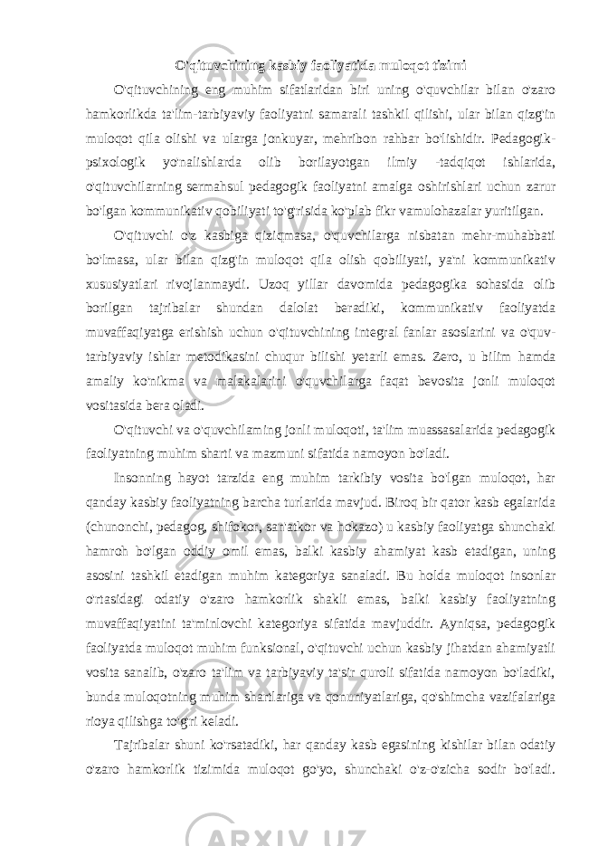 O&#39;qituvchining kasbiy faoliyatida muloqot tizimi O&#39;qituvchining eng muhim sifatlaridan biri uning o&#39;quvchilar bilan o&#39;zaro hamkorlikda ta&#39;lim-tarbiyaviy faoliyatni samarali tashkil qilishi, ular bilan qizg&#39;in muloqot qila olishi va ularga jonkuyar, mehribon rahbar bo&#39;lishidir. Pedagogik- psixologik yo&#39;nalishlarda olib borilayotgan ilmiy -tadqiqot ishlarida, o&#39;qituvchilarning sermahsul pedagogik faoliyatni amalga oshirishlari uchun zarur bo&#39;lgan kommunikativ qobiliyati to&#39;g&#39;risida ko&#39;plab fikr vamulohazalar yuritilgan. O&#39;qituvchi o&#39;z kasbiga qiziqmasa, o&#39;quvchilarga nisbatan mehr-muhabbati bo&#39;lmasa, ular bilan qizg&#39;in muloqot qila olish qobiliyati, ya&#39;ni kommunikativ xususiyatlari rivojlanmaydi. Uzoq yillar davomida pedagogika sohasida olib borilgan tajribalar shundan dalolat beradiki, kommunikativ faoliyatda muvaffaqiyatga erishish uchun o&#39;qituvchining integral fanlar asoslarini va o&#39;quv- tarbiyaviy ishlar metodikasini chuqur bilishi yetarli emas. Zero, u bilim hamda amaliy ko&#39;nikma va malakalarini o&#39;quvchilarga faqat bevosita jonli muloqot vositasida bera oladi. O&#39;qituvchi va o&#39;quvchilaming jonli muloqoti, ta&#39;lim muassasalarida pedagogik faoliyatning muhim sharti va mazmuni sifatida namoyon bo&#39;ladi. Insonning hayot tarzida eng muhim tarkibiy vosita bo&#39;lgan muloqot, har qanday kasbiy faoliyatning barcha turlarida mavjud. Biroq bir qator kasb egalarida (chunonchi, pedagog, shifokor, san&#39;atkor va hokazo) u kasbiy faoliyatga shunchaki hamroh bo&#39;lgan oddiy omil emas, balki kasbiy ahamiyat kasb etadigan, uning asosini tashkil etadigan muhim kategoriya sanaladi. Bu holda muloqot insonlar o&#39;rtasidagi odatiy o&#39;zaro hamkorlik shakli emas, balki kasbiy faoliyatning muvaffaqiyatini ta&#39;minlovchi kategoriya sifatida mavjuddir. Ayniqsa, pedagogik faoliyatda muloqot muhim funksional, o&#39;qituvchi uchun kasbiy jihatdan ahamiyatli vosita sanalib, o&#39;zaro ta&#39;lim va tarbiyaviy ta&#39;sir quroli sifatida namoyon bo&#39;ladiki, bunda muloqotning muhim shartlariga va qonuniyatlariga, qo&#39;shimcha vazifalariga rioya qilishga to&#39;g&#39;ri keladi. Tajribalar shuni ko&#39;rsatadiki, har qanday kasb egasining kishilar bilan odatiy o&#39;zaro hamkorlik tizimida muloqot go&#39;yo, shunchaki o&#39;z-o&#39;zicha sodir bo&#39;ladi. 