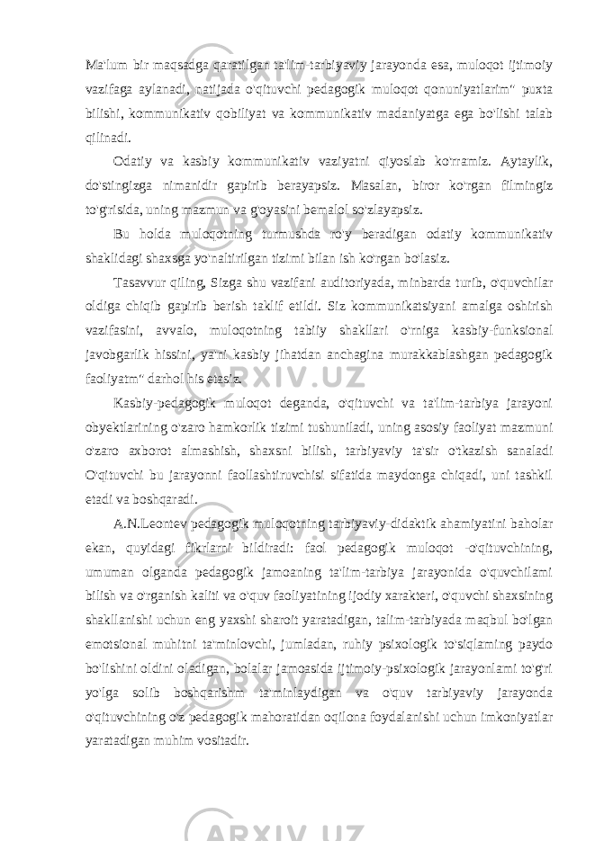 Ma&#39;lum bir maqsadga qaratilgan ta&#39;lim-tarbiyaviy jarayonda esa, muloqot ijtimoiy vazifaga aylanadi, natijada o&#39;qituvchi pedagogik muloqot qonuniyatlarim&#34; puxta bilishi, kommunikativ qobiliyat va kommunikativ madaniyatga ega bo&#39;lishi talab qilinadi. Odatiy va kasbiy kommunikativ vaziyatni qiyoslab ko&#39;rramiz. Aytaylik, do&#39;stingizga nimanidir gapirib berayapsiz. Masalan, biror ko&#39;rgan filmingiz to&#39;g&#39;risida, uning mazmun va g&#39;oyasini bemalol so&#39;zlayapsiz. Bu holda muloqotning turmushda ro&#39;y beradigan odatiy kommunikativ shaklidagi shaxsga yo&#39;naltirilgan tizimi bilan ish ko&#39;rgan bo&#39;lasiz. Tasavvur qiling, Sizga shu vazifani auditoriyada, minbarda turib, o&#39;quvchilar oldiga chiqib gapirib berish taklif etildi. Siz kommunikatsiyani amalga oshirish vazifasini, avvalo, muloqotning tabiiy shakllari o&#39;rniga kasbiy-funksional javobgarlik hissini, ya&#39;ni kasbiy jihatdan anchagina murakkablashgan pedagogik faoliyatm&#34; darhol his etasiz. Kasbiy-pedagogik muloqot deganda, o&#39;qituvchi va ta&#39;lim-tarbiya jarayoni obyektlarining o&#39;zaro hamkorlik tizimi tushuniladi, uning asosiy faoliyat mazmuni o&#39;zaro axborot almashish, shaxsni bilish , tarbiyaviy ta&#39;sir o&#39;tkazish sanaladi O&#39;qituvchi bu jarayonni faollashtiruvchisi sifatida maydonga chiqadi, uni tashkil etadi va boshqaradi. A.N.Leontev pedagogik muloqotning tarbiyaviy-didaktik ahamiyatini baholar ekan, quyidagi fikrlarni bildiradi: faol pedagogik muloqot -o&#39;qituvchining, umuman olganda pedagogik jamoaning ta&#39;lim-tarbiya jarayonida o&#39;quvchilami bilish va o&#39;rganish kaliti va o&#39;quv faoliyatining ijodiy xarakteri, o&#39;quvchi shaxsining shakllanishi uchun eng yaxshi sharoit yaratadigan, talim-tarbiyada maqbul bo&#39;lgan emotsional muhitni ta&#39;minlovchi, jumladan, ruhiy psixologik to&#39;siqlaming paydo bo&#39;lishini oldini oladigan, bolalar jamoasida ijtimoiy-psixologik jarayonlami to&#39;g&#39;ri yo&#39;lga solib boshqarishm ta&#39;minlaydigan va o&#39;quv tarbiyaviy jarayonda o&#39;qituvchining o&#39;z pedagogik mahoratidan oqilona foydalanishi uchun imkoniyatlar yaratadigan muhim vositadir. 