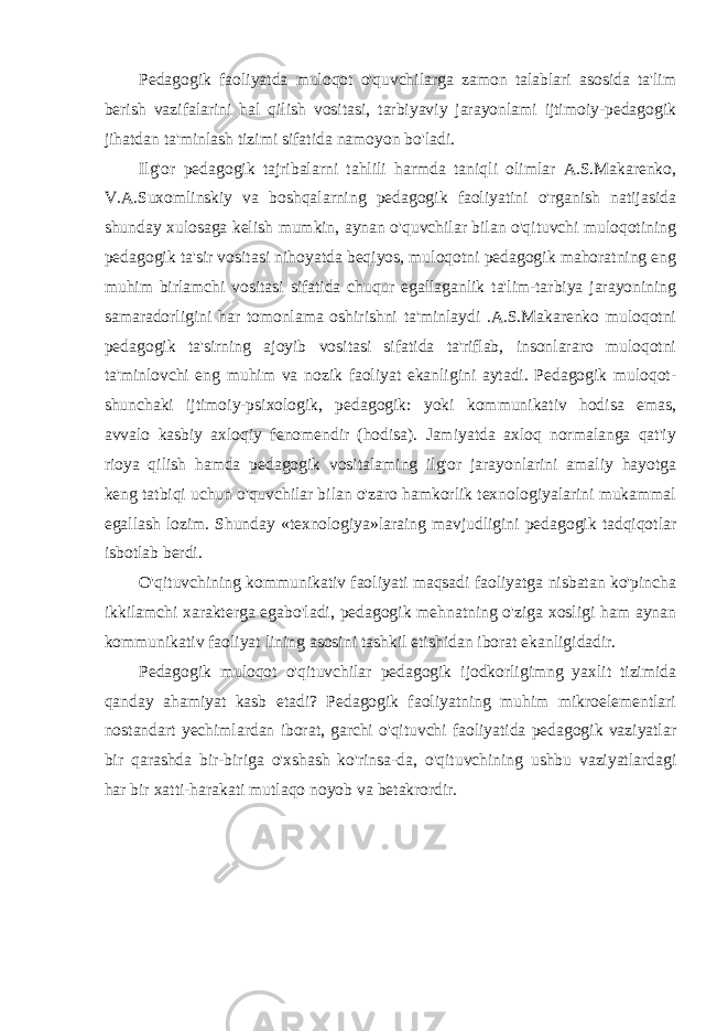 Pedagogik faoliyatda muloqot o&#39;quvchilarga zamon talablari asosida ta&#39;lim berish vazifalarini hal qilish vositasi, tarbiyaviy jarayonlami ijtimoiy-pedagogik jihatdan ta&#39;minlash tizimi sifatida namoyon bo&#39;ladi. Ilg&#39;or pedagogik tajribalarni tahlili harmda taniqli olimlar A.S.Makarenko, V.A.Suxomlinskiy va boshqalarning pedagogik faoliyatini o&#39;rganish natijasida shunday xulosaga kelish mumkin, aynan o&#39;quvchilar bilan o&#39;qituvchi muloqotining pedagogik ta&#39;sir vositasi nihoyatda beqiyos, muloqotni pedagogik mahoratning eng muhim birlamchi vositasi sifatida chuqur egallaganlik ta&#39;lim-tarbiya jarayonining samaradorligini har tomonlama oshirishni ta&#39;minlaydi .A.S.Makarenko muloqotni pedagogik ta&#39;sirning ajoyib vositasi sifatida ta&#39;riflab, insonlararo muloqotni ta&#39;minlovchi eng muhim va nozik faoliyat ekanligini aytadi. Pedagogik muloqot- shunchaki ijtimoiy-psixologik, pedagogik: yoki kommunikativ hodisa emas, avvalo kasbiy axloqiy fenomendir (hodisa). Jamiyatda axloq normalanga qat&#39;iy rioya qilish hamda pedagogik vositalaming ilg&#39;or jarayonlarini amaliy hayotga keng tatbiqi uchun o&#39;quvchilar bilan o&#39;zaro hamkorlik texnologiyalarini mukammal egallash lozim. Shunday «texnologiya»laraing mavjudligini pedagogik tadqiqotlar isbotlab berdi. O&#39;qituvchining kommunikativ faoliyati maqsadi faoliyatga nisbatan ko&#39;pincha ikkilamchi xarakterga egabo&#39;ladi, pedagogik mehnatning o&#39;ziga xosligi ham aynan kommunikativ faoliyat lining asosini tashkil etishidan iborat ekanligidadir. Pedagogik muloqot o&#39;qituvchilar pedagogik ijodkorligimng yaxlit tizimida qanday ahamiyat kasb etadi? Pedagogik faoliyatning muhim mikroelementlari nostandart yechimlardan iborat, garchi o&#39;qituvchi faoliyatida pedagogik vaziyatlar bir qarashda bir-biriga o&#39;xshash ko&#39;rinsa-da, o&#39;qituvchining ushbu vaziyatlardagi har bir xatti-harakati mutlaqo noyob va betakrordir. 