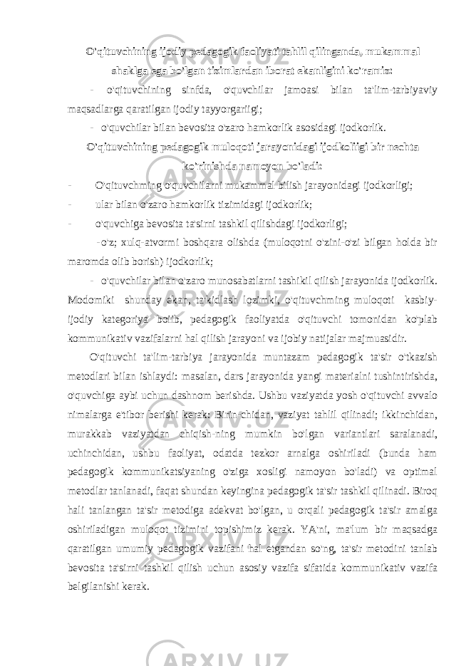 O&#39;qituvchining ijodiy pedagogik faoliyati tahlil qilinganda, mukammal shaklga ega bo&#39;lgan tizimlardan iborat ekanligini ko&#39;ramiz: - o&#39;qituvchining sinfda, o&#39;quvchilar jamoasi bilan ta&#39;lim-tarbiyaviy maqsadlarga qaratilgan ijodiy tayyorgariigi; - o&#39;quvchilar bilan bevosita o&#39;zaro hamkorlik asosidagi ijodkorlik. O&#39;qituvchining pedagogik muloqoti jarayonidagi ijodkoliigi bir nechta ko&#39;rinishda namoyon bo&#39;ladi: - O&#39;qituvchming o&#39;quvchilarni mukammal bilish jarayonidagi ijodkorligi; - ular bilan o&#39;zaro hamkorlik tizimidagi ijodkorlik; - o&#39;quvchiga bevosita ta&#39;sirni tashkil qilishdagi ijodkorligi; - o&#39;z; xulq-atvormi boshqara olishda (muloqotni o&#39;zini-o&#39;zi bilgan holda bir maromda olib borish) ijodkorlik; - o&#39;quvchilar bilan o&#39;zaro munosabatlarni tashikil qilish jarayonida ijodkorlik. Modomiki shunday ekan, ta&#39;kidlash lozimki, o&#39;qituvchming muloqoti kasbiy- ijodiy kategoriya boiib, pedagogik faoliyatda o&#39;qituvchi tomonidan ko&#39;plab kommunikativ vazifalarni hal qilish jarayoni va ijobiy natijalar majmuasidir. O&#39;qituvchi ta&#39;lim-tarbiya jarayonida muntazam pedagogik ta&#39;sir o&#39;tkazish metodlari bilan ishlaydi: masalan, dars jarayonida yangi materialni tushintirishda, o&#39;quvchiga aybi uchun dashnom berishda. Ushbu vaziyatda yosh o&#39;qituvchi avvalo nimalarga e&#39;tibor berishi kerak: Birin-chidan, vaziyat tahlil qilinadi; ikkinchidan, murakkab vaziyatdan chiqish-ning mumkin bo&#39;lgan variantlari saralanadi, uchinchidan, ushbu faoliyat, odatda tezkor arnalga oshiriladi (bunda ham pedagogik kommunikatsiyaning o&#39;ziga xosligi namoyon bo&#39;ladi) va optimal metodlar tanlanadi, faqat shundan keyingina pedagogik ta&#39;sir tashkil qilinadi. Biroq hali tanlangan ta&#39;sir metodiga adekvat bo&#39;lgan, u orqali pedagogik ta&#39;sir amalga oshiriladigan muloqot tizimini topishimiz kerak. YA&#39;ni, ma&#39;lum bir maqsadga qaratilgan umumiy pedagogik vazifani hal etgandan so&#39;ng, ta&#39;sir metodini tanlab bevosita ta&#39;sirni tashkil qilish uchun asosiy vazifa sifatida kommunikativ vazifa belgilanishi kerak. 