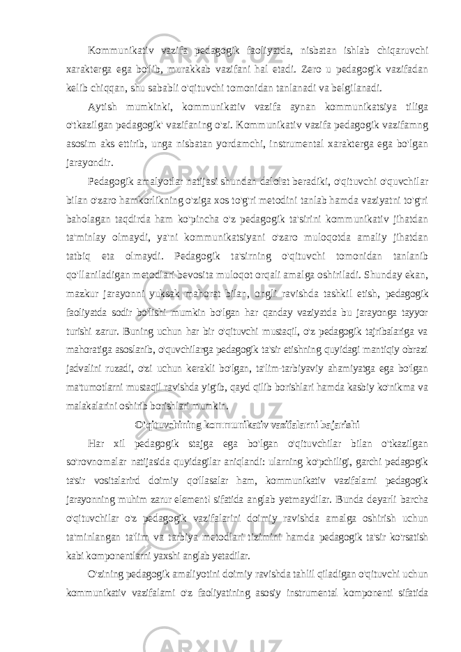 Kommunikativ vazifa pedagogik faoliyatda, nisbatan ishlab chiqaruvchi xarakterga ega bo&#39;lib, murakkab vazifani hal etadi. Zero u pedagogik vazifadan kelib chiqqan, shu sababli o&#39;qituvchi tomonidan tanlanadi va belgilanadi. Aytish mumkinki, kommunikativ vazifa aynan kommunikatsiya tiliga o&#39;tkazilgan pedagogik&#39; vazifaning o&#39;zi. Kommunikativ vazifa pedagogik vazifamng asosim aks ettirib, unga nisbatan yordamchi, instrumental xarakterga ega bo&#39;lgan jarayondir. Pedagogik amalyotlar natijasi shundan dalolat beradiki, o&#39;qituvchi o&#39;quvchilar bilan o&#39;zaro hamkorlikning o&#39;ziga xos to&#39;g&#39;ri metodini tanlab hamda vaziyatni to&#39;g&#39;ri baholagan taqdirda ham ko&#39;pincha o&#39;z pedagogik ta&#39;sirini kommunikativ jihatdan ta&#39;minlay olmaydi, ya&#39;ni kommunikatsiyani o&#39;zaro muloqotda amaliy jihatdan tatbiq eta olmaydi. Pedagogik ta&#39;sirning o&#39;qituvchi tomonidan tanlanib qo&#39;llaniladigan metodlari bevosita muloqot orqali amalga oshiriladi. Shunday ekan, mazkur jarayonni yuksak mahorat bilan, ongli ravishda tashkil etish, pedagogik faoliyatda sodir bo&#39;lishi mumkin bo&#39;lgan har qanday vaziyatda bu jarayonga tayyor turishi zarur. Buning uchun har bir o&#39;qituvchi mustaqil, o&#39;z pedagogik tajribalariga va mahoratiga asoslanib, o&#39;quvchilarga pedagogik ta&#39;sir etishning quyidagi mantiqiy obrazi jadvalini ruzadi, o&#39;zi uchun kerakli bo&#39;lgan, ta&#39;lim-tarbiyaviy ahamiyatga ega bo&#39;lgan ma&#39;tumotlarni mustaqil ravishda yig&#39;ib, qayd qilib borishlari hamda kasbiy ko&#39;nikma va malakalarini oshirib borishlari mumkin. O&#39;qituvchining kommunikativ vazifalarni bajarishi Har xil pedagogik stajga ega bo&#39;lgan o&#39;qituvchilar bilan o&#39;tkazilgan so&#39;rovnomalar natijasida quyidagilar aniqlandi: ularning ko&#39;pchiligi, garchi pedagogik ta&#39;sir vositalarird doimiy qo&#39;llasalar ham, kommunikativ vazifalami pedagogik jarayonning muhim zarur element! sifatida anglab yetmaydilar. Bunda deyarli barcha o&#39;qituvchilar o&#39;z pedagogik vazifalarini doimiy ravishda amalga oshirish uchun ta&#39;minlangan ta&#39;lim va tarbiya metodlari tizimini hamda pedagogik ta&#39;sir ko&#39;rsatish kabi komponentlarni yaxshi anglab yetadilar. O&#39;zining pedagogik amaliyotini doimiy ravishda tahlil qiladigan o&#39;qituvchi uchun kommunikativ vazifalami o&#39;z faoliyatining asosiy instrumental komponenti sifatida 