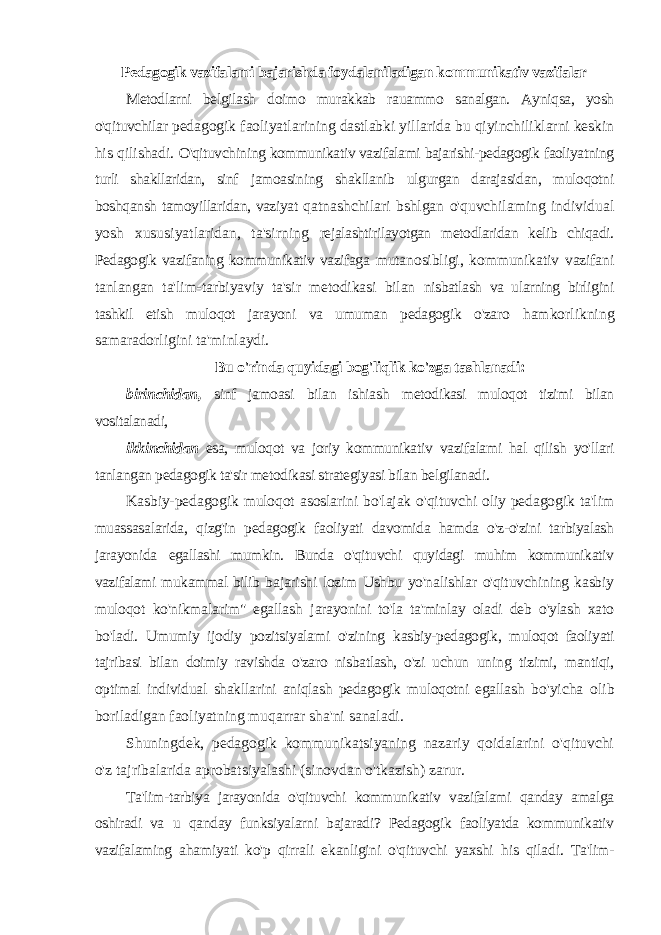 Pedagogik vazifalami bajarishda foydalaniladigan kommunikativ vazifalar Metodlarni belgilash doimo murakkab rauammo sanalgan. Ayniqsa, yosh o&#39;qituvchilar pedagogik faoliyatlarining dastlabki yillarida bu qiyinchiliklarni keskin his qilishadi. O&#39;qituvchining kommunikativ vazifalami bajarishi-pedagogik faoliyatning turli shakllaridan, sinf jamoasining shakllanib ulgurgan darajasidan, muloqotni boshqansh tamoyillaridan, vaziyat qatnashchilari bshlgan o&#39;quvchilaming individual yosh xususiyatlaridan, ta&#39;sirning rejalashtirilayotgan metodlaridan kelib chiqadi. Pedagogik vazifaning kommunikativ vazifaga mutanosibligi, kommunikativ vazifani tanlangan ta&#39;lim-tarbiyaviy ta&#39;sir metodikasi bilan nisbatlash va ularning birligini tashkil etish muloqot jarayoni va umuman pedagogik o&#39;zaro hamkorlikning samaradorligini ta&#39;minlaydi. Bu o&#39;rinda quyidagi bog&#39;liqlik ko&#39;zga tashlanadi: birinchidan, sinf jamoasi bilan ishiash metodikasi muloqot tizimi bilan vositalanadi, ikkinchidan esa, muloqot va joriy kommunikativ vazifalami hal qilish yo&#39;llari tanlangan pedagogik ta&#39;sir metodikasi strategiyasi bilan belgilanadi. Kasbiy-pedagogik muloqot asoslarini bo&#39;lajak o&#39;qituvchi oliy pedagogik ta&#39;lim muassasalarida, qizg&#39;in pedagogik faoliyati davomida hamda o&#39;z-o&#39;zini tarbiyalash jarayonida egallashi mumkin. Bunda o&#39;qituvchi quyidagi muhim kommunikativ vazifalami mukammal bilib bajarishi lozim Ushbu yo&#39;nalishlar o&#39;qituvchining kasbiy muloqot ko&#39;nikmalarim&#34; egallash jarayonini to&#39;la ta&#39;minlay oladi deb o&#39;ylash xato bo&#39;ladi. Umumiy ijodiy pozitsiyalami o&#39;zining kasbiy-pedagogik, muloqot faoliyati tajribasi bilan doimiy ravishda o&#39;zaro nisbatlash, o&#39;zi uchun uning tizimi, mantiqi, optimal individual shakllarini aniqlash pedagogik muloqotni egallash bo&#39;yicha olib boriladigan faoliyatning muqarrar sha&#39;ni sanaladi. Shuningdek, pedagogik kommunikatsiyaning nazariy qoidalarini o&#39;qituvchi o&#39;z tajribalarida aprobatsiyalashi (sinovdan o&#39;tkazish) zarur. Ta&#39;lim-tarbiya jarayonida o&#39;qituvchi kommunikativ vazifalami qanday amalga oshiradi va u qanday funksiyalarni bajaradi? Pedagogik faoliyatda kommunikativ vazifalaming ahamiyati ko&#39;p qirrali ekanligini o&#39;qituvchi yaxshi his qiladi. Ta&#39;lim- 