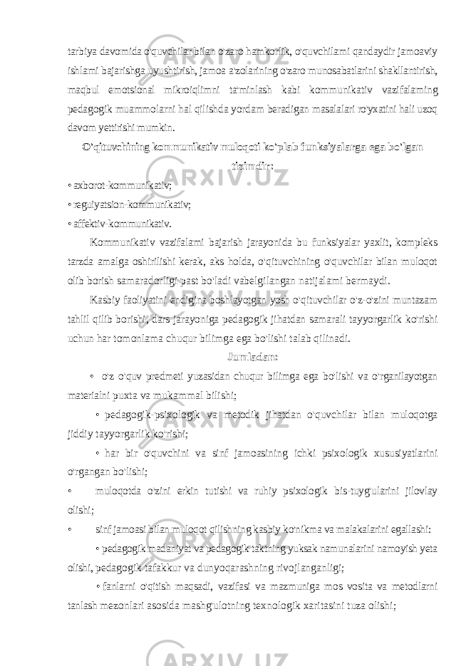 tarbiya davomida o&#39;quvchilar bilan o&#39;zaro hamkorlik, o&#39;quvchilami qandaydir jamoaviy ishlami bajarishga uyushtirish, jamoa a&#39;zolarining o&#39;zaro munosabatlarini shakllantirish, maqbul emotsional mikroiqlimni ta&#39;minlash kabi kommunikativ vazifalaming pedagogik muammolarni hal qilishda yordam beradigan masalalari ro&#39;yxatini hali uzoq davom yettirishi mumkin. O&#39;qituvchining kommunikativ muloqoti ko&#39;plab funksiyalarga ega bo&#39;lgan tizimdir: • axborot-kommunikativ; • reguiyatsion-kommunikativ; • affektiv-kommunikativ. Kommunikativ vazifalami bajarish jarayonida bu funksiyalar yaxlit , kompleks tarzda amalga oshirilishi kerak , aks holda , o &#39; qituvchining o &#39; quvchilar bilan muloqot olib borish samaradorligi past bo &#39; ladi vabelgilangan natijalami bermaydi . Kasbiy faoliyatini endigina boshlayotgan yosh o &#39; qituvchilar o &#39; z - o &#39; zini muntazam tahlil qilib borishi , dars jarayoniga pedagogik jihatdan samarali tayyorgarlik ko &#39; rishi uchun har tomonlama chuqur bilimga ega bo &#39; lishi talab qilinadi . Jumladan : • o &#39; z o &#39; quv predmeti yuzasidan chuqur bilimga ega bo &#39; lishi va o &#39; rganilayotgan materialni puxta va mukammal bilishi ; • pedagogik - psixologik va metodik jihatdan o &#39; quvchilar bilan muloqotga jiddiy tayyorgarlik ko &#39; rishi ; • har bir o &#39; quvchini va sinf jamoasining ichki psixologik xususiyatlarini o &#39; rgangan bo &#39; lishi ; • muloqotda o &#39; zini erkin tutishi va ruhiy psixologik bis - tuyg &#39; ularini jilovlay olishi ; • sinf jamoasi bilan muloqot qilishning kasbiy ko&#39;nikma va malakalarini egallashi: • pedagogik madaniyat va pedagogik taktning yuksak namunalarini namoyish yeta olishi, pedagogik tafakkur va dunyoqarashning rivojlanganligi; • fanlarni o&#39;qitish maqsadi, vazifasi va mazmuniga mos vosita va metodlarni tanlash mezonlari asosida mashg&#39;ulotning texnologik xaritasini tuza olishi; 