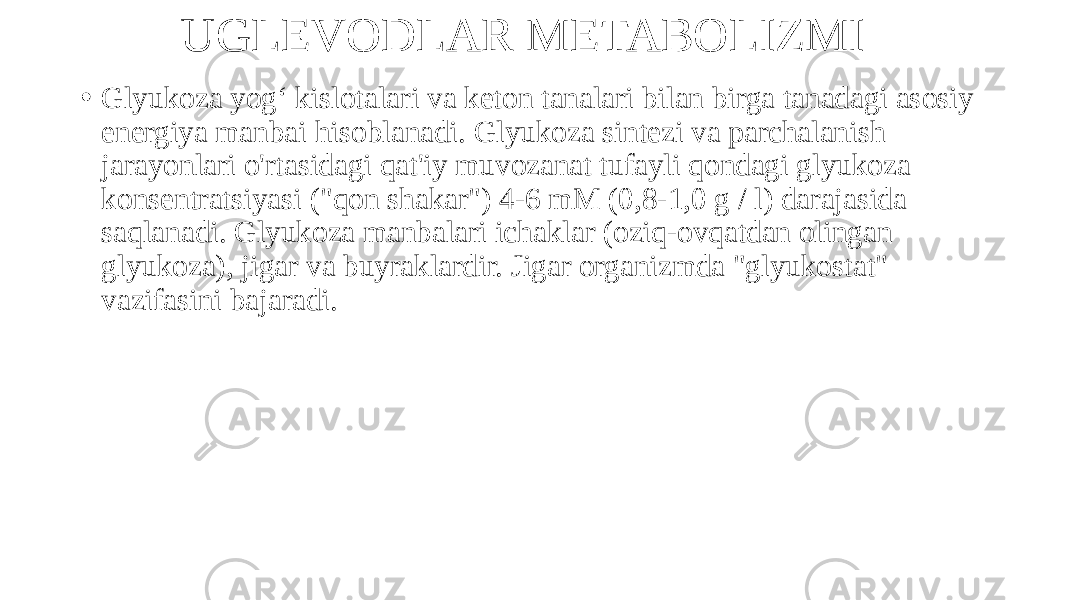 UGLEVODLAR METABOLIZMI • Glyukoza yog‘ kislotalari va keton tanalari bilan birga tanadagi asosiy energiya manbai hisoblanadi. Glyukoza sintezi va parchalanish jarayonlari o&#39;rtasidagi qat&#39;iy muvozanat tufayli qondagi glyukoza konsentratsiyasi (&#34;qon shakar&#34;) 4-6 mM (0,8-1,0 g / l) darajasida saqlanadi. Glyukoza manbalari ichaklar (oziq-ovqatdan olingan glyukoza), jigar va buyraklardir. Jigar organizmda &#34;glyukostat&#34; vazifasini bajaradi. 