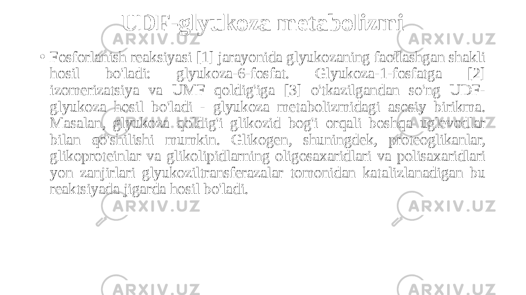 UDF-glyukoza metabolizmi • Fosforlanish reaksiyasi [1] jarayonida glyukozaning faollashgan shakli hosil bo&#39;ladi: glyukoza-6-fosfat. Glyukoza-1-fosfatga [2] izomerizatsiya va UMF qoldig&#39;iga [3] o&#39;tkazilgandan so&#39;ng UDF- glyukoza hosil bo&#39;ladi - glyukoza metabolizmidagi asosiy birikma. Masalan, glyukoza qoldig&#39;i glikozid bog&#39;i orqali boshqa uglevodlar bilan qo&#39;shilishi mumkin. Glikogen, shuningdek, proteoglikanlar, glikoproteinlar va glikolipidlarning oligosaxaridlari va polisaxaridlari yon zanjirlari glyukoziltransferazalar tomonidan katalizlanadigan bu reaktsiyada jigarda hosil bo&#39;ladi. 