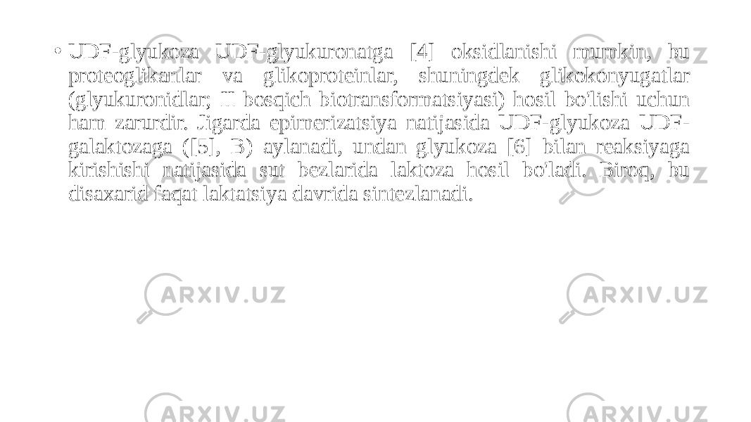 • UDF-glyukoza UDF-glyukuronatga [4] oksidlanishi mumkin, bu proteoglikanlar va glikoproteinlar, shuningdek glikokonyugatlar (glyukuronidlar; II bosqich biotransformatsiyasi) hosil bo&#39;lishi uchun ham zarurdir. Jigarda epimerizatsiya natijasida UDF-glyukoza UDF- galaktozaga ([5], B) aylanadi, undan glyukoza [6] bilan reaksiyaga kirishishi natijasida sut bezlarida laktoza hosil bo&#39;ladi. Biroq, bu disaxarid faqat laktatsiya davrida sintezlanadi. 