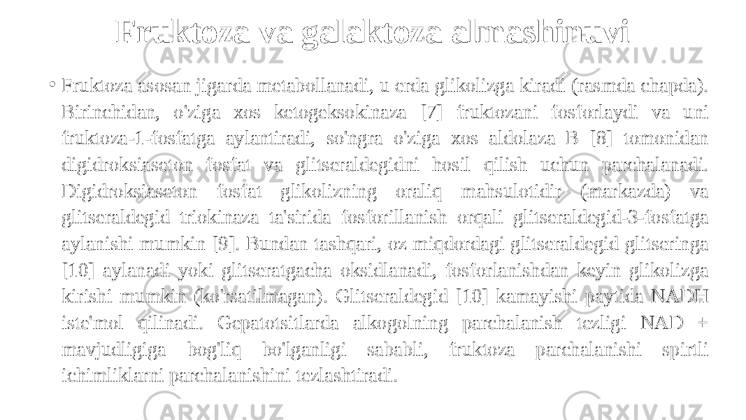 Fruktoza va galaktoza almashinuvi • Fruktoza asosan jigarda metabollanadi, u erda glikolizga kiradi (rasmda chapda). Birinchidan, o&#39;ziga xos ketogeksokinaza [7] fruktozani fosforlaydi va uni fruktoza-1-fosfatga aylantiradi, so&#39;ngra o&#39;ziga xos aldolaza B [8] tomonidan digidroksiaseton fosfat va glitseraldegidni hosil qilish uchun parchalanadi. Digidroksiaseton fosfat glikolizning oraliq mahsulotidir (markazda) va glitseraldegid triokinaza ta&#39;sirida fosforillanish orqali glitseraldegid-3-fosfatga aylanishi mumkin [9]. Bundan tashqari, oz miqdordagi glitseraldegid glitseringa [10] aylanadi yoki glitseratgacha oksidlanadi, fosforlanishdan keyin glikolizga kirishi mumkin (ko&#39;rsatilmagan). Glitseraldegid [10] kamayishi paytida NADH iste&#39;mol qilinadi. Gepatotsitlarda alkogolning parchalanish tezligi NAD + mavjudligiga bog&#39;liq bo&#39;lganligi sababli, fruktoza parchalanishi spirtli ichimliklarni parchalanishini tezlashtiradi. 