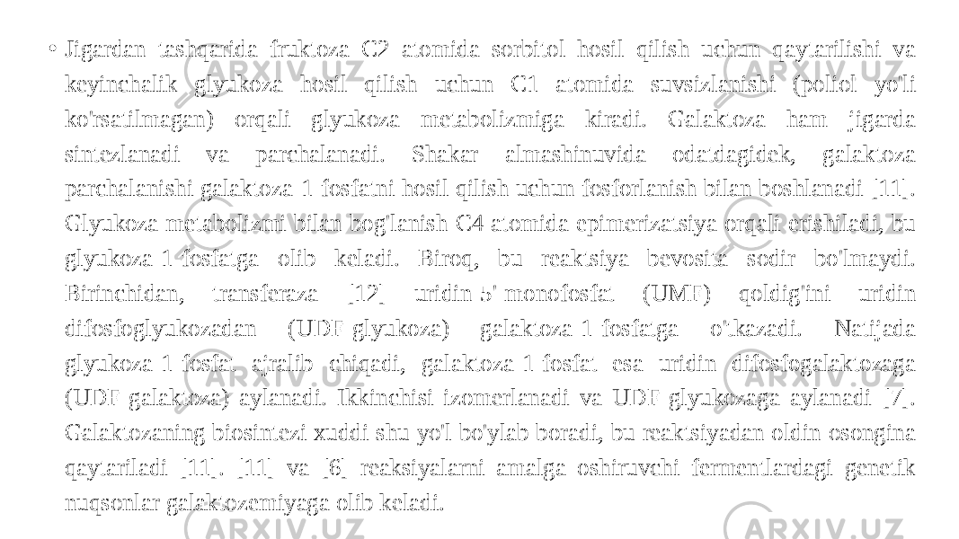 • Jigardan tashqarida fruktoza C2 atomida sorbitol hosil qilish uchun qaytarilishi va keyinchalik glyukoza hosil qilish uchun C1 atomida suvsizlanishi (poliol yo&#39;li ko&#39;rsatilmagan) orqali glyukoza metabolizmiga kiradi. Galaktoza ham jigarda sintezlanadi va parchalanadi. Shakar almashinuvida odatdagidek, galaktoza parchalanishi galaktoza-1-fosfatni hosil qilish uchun fosforlanish bilan boshlanadi [11]. Glyukoza metabolizmi bilan bog&#39;lanish C4 atomida epimerizatsiya orqali erishiladi, bu glyukoza-1-fosfatga olib keladi. Biroq, bu reaktsiya bevosita sodir bo&#39;lmaydi. Birinchidan, transferaza [12] uridin-5&#39;-monofosfat (UMF) qoldig&#39;ini uridin difosfoglyukozadan (UDF-glyukoza) galaktoza-1-fosfatga o&#39;tkazadi. Natijada glyukoza-1-fosfat ajralib chiqadi, galaktoza-1-fosfat esa uridin difosfogalaktozaga (UDF-galaktoza) aylanadi. Ikkinchisi izomerlanadi va UDF-glyukozaga aylanadi [7]. Galaktozaning biosintezi xuddi shu yo&#39;l bo&#39;ylab boradi, bu reaktsiyadan oldin osongina qaytariladi [11]. [11] va [6] reaksiyalarni amalga oshiruvchi fermentlardagi genetik nuqsonlar galaktozemiyaga olib keladi. 