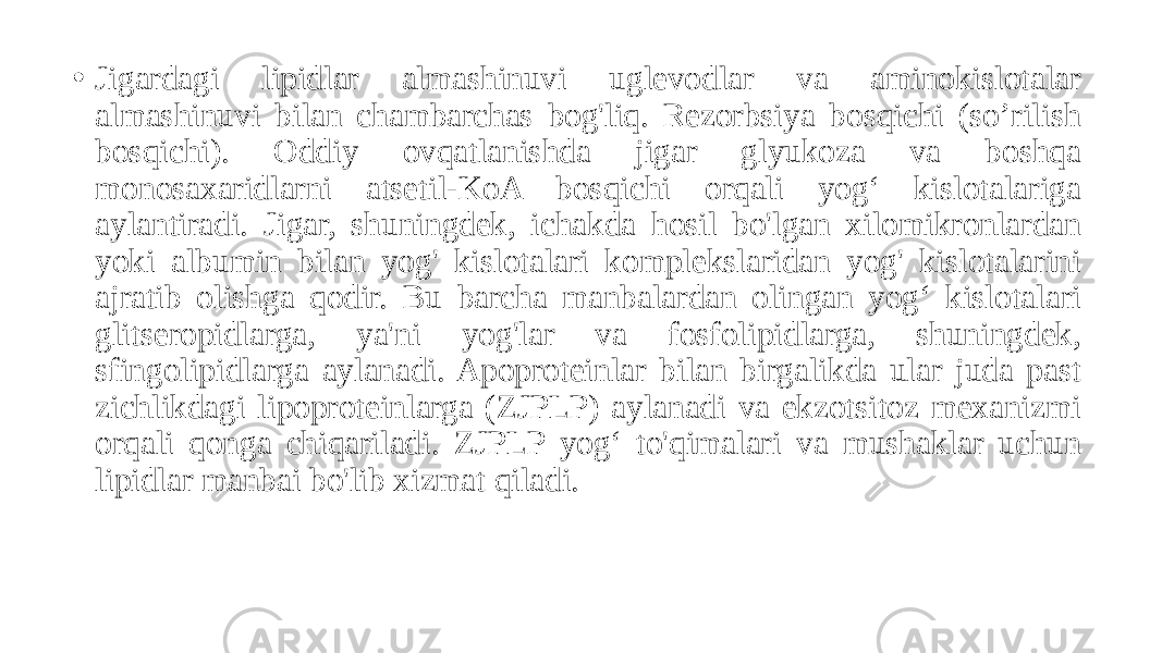 • Jigardagi lipidlar almashinuvi uglevodlar va aminokislotalar almashinuvi bilan chambarchas bog&#39;liq. Rezorbsiya bosqichi (so’rilish bosqichi). Oddiy ovqatlanishda jigar glyukoza va boshqa monosaxaridlarni atsetil-KoA bosqichi orqali yog‘ kislotalariga aylantiradi. Jigar, shuningdek, ichakda hosil bo&#39;lgan xilomikronlardan yoki albumin bilan yog&#39; kislotalari komplekslaridan yog&#39; kislotalarini ajratib olishga qodir. Bu barcha manbalardan olingan yog‘ kislotalari glitseropidlarga, ya&#39;ni yog&#39;lar va fosfolipidlarga, shuningdek, sfingolipidlarga aylanadi. Apoproteinlar bilan birgalikda ular juda past zichlikdagi lipoproteinlarga (ZJPLP) aylanadi va ekzotsitoz mexanizmi orqali qonga chiqariladi. ZJPLP yog‘ to&#39;qimalari va mushaklar uchun lipidlar manbai bo&#39;lib xizmat qiladi. 