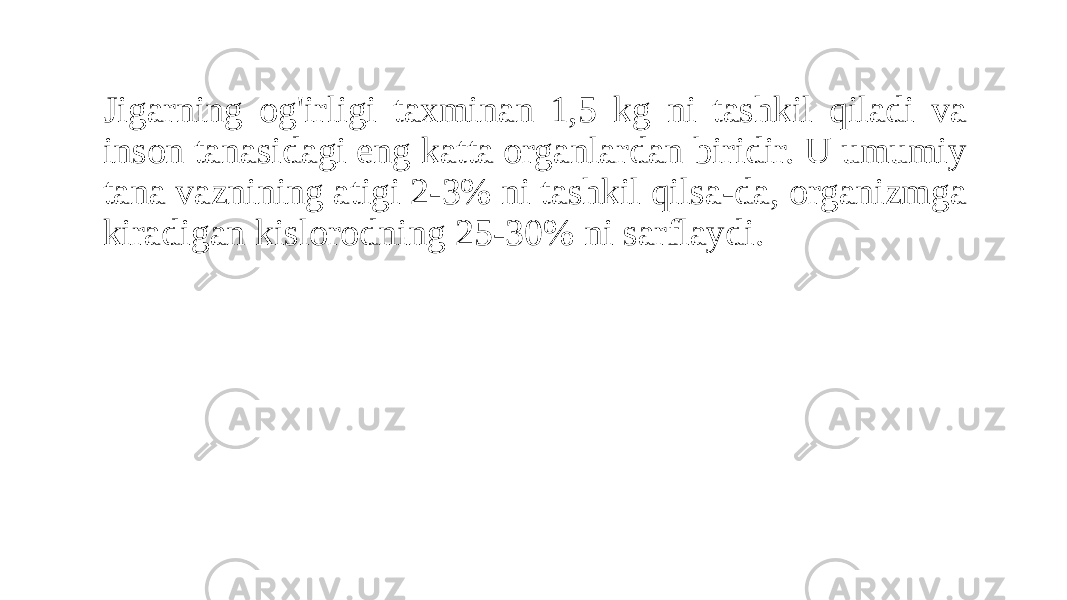 Jigarning og&#39;irligi taxminan 1,5 kg ni tashkil qiladi va inson tanasidagi eng katta organlardan biridir. U umumiy tana vaznining atigi 2-3% ni tashkil qilsa-da, organizmga kiradigan kislorodning 25-30% ni sarflaydi. 