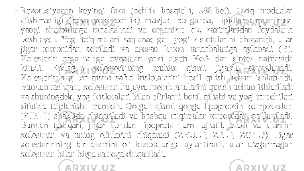 • Rezorbsiyadan keyingi faza (ochlik bosqichi; 388-bet). Oziq moddalar etishmasligi (ro&#39;za yoki ochlik) mavjud bo&#39;lganda, lipidlar almashinuvi yangi sharoitlarga moslashadi va organizm o&#39;z zaxiralaridan foydalana boshlaydi. Yog &#39;to&#39;qimalari saqlanadigan yog&#39; kislotalarini chiqaradi, ular jigar tomonidan so&#39;riladi va asosan keton tanachalariga aylanadi (B). Xolesterin organizmga ovqatdan yoki atsetil-KoA dan sintez natijasida kiradi. Endogen xolesterinning muhim qismi jigarda sintezlanadi. Xolesterinning bir qismi safro kislotalarini hosil qilish uchun ishlatiladi. Bundan tashqari, xolesterin hujayra membranalarini qurish uchun ishlatiladi va shuningdek, yog &#39;kislotalari bilan efirlarni hosil qilishi va yog&#39; tomchilari sifatida to&#39;planishi mumkin. Qolgan qismi qonga lipoprotein komplekslari (ZJPLP) shaklida chiqariladi va boshqa to&#39;qimalar tomonidan qo&#39;llaniladi. Bundan tashqari, jigar qondan lipoproteinlarni ajratib oladi va ulardan xolesterin va uning efirlarini chiqaradi (ZYULP, ZPLP, ZO’LP). Jigar xolesterinning bir qismini o&#39;t kislotalariga aylantiradi, ular o&#39;zgarmagan xolesterin bilan birga safroga chiqariladi. 