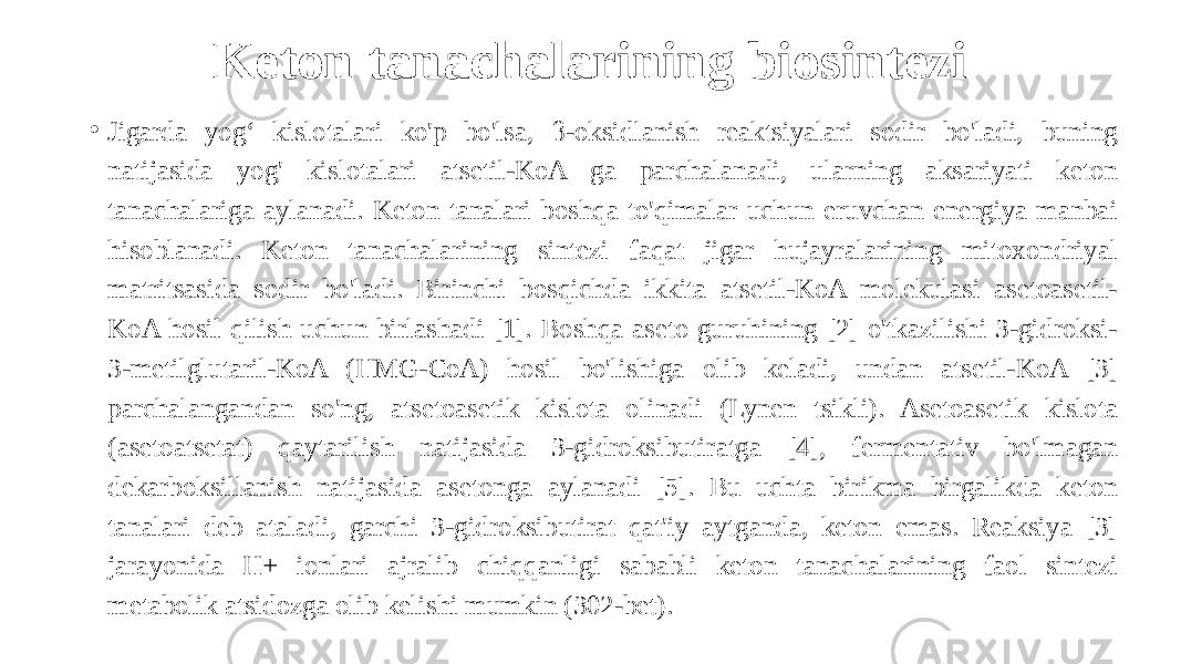 Keton tanachalarining biosintezi • Jigarda yog‘ kislotalari ko&#39;p bo&#39;lsa, β-oksidlanish reaktsiyalari sodir bo&#39;ladi, buning natijasida yog&#39; kislotalari atsetil-KoA ga parchalanadi, ularning aksariyati keton tanachalariga aylanadi. Keton tanalari boshqa to&#39;qimalar uchun eruvchan energiya manbai hisoblanadi. Keton tanachalarining sintezi faqat jigar hujayralarining mitoxondriyal matritsasida sodir bo&#39;ladi. Birinchi bosqichda ikkita atsetil-KoA molekulasi asetoasetil- KoA hosil qilish uchun birlashadi [1]. Boshqa aseto guruhining [2] o&#39;tkazilishi 3-gidroksi- 3-metilglutaril-KoA (HMG-CoA) hosil bo&#39;lishiga olib keladi, undan atsetil-KoA [3] parchalangandan so&#39;ng, atsetoasetik kislota olinadi (Lynen tsikli). Asetoasetik kislota (asetoatsetat) qaytarilish natijasida 3-gidroksibutiratga [4], fermentativ bo&#39;lmagan dekarboksillanish natijasida asetonga aylanadi [5]. Bu uchta birikma birgalikda keton tanalari deb ataladi, garchi 3-gidroksibutirat qat&#39;iy aytganda, keton emas. Reaksiya [3] jarayonida H+ ionlari ajralib chiqqanligi sababli keton tanachalarining faol sintezi metabolik atsidozga olib kelishi mumkin (302-bet). 
