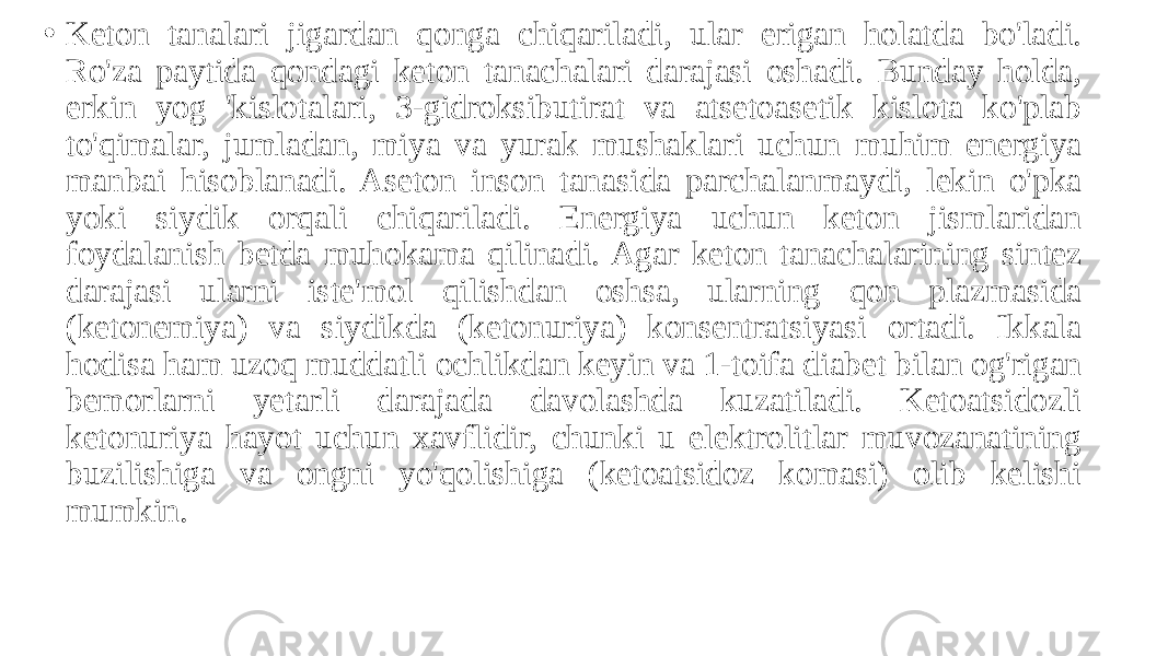 • Keton tanalari jigardan qonga chiqariladi, ular erigan holatda bo&#39;ladi. Ro&#39;za paytida qondagi keton tanachalari darajasi oshadi. Bunday holda, erkin yog &#39;kislotalari, 3-gidroksibutirat va atsetoasetik kislota ko&#39;plab to&#39;qimalar, jumladan, miya va yurak mushaklari uchun muhim energiya manbai hisoblanadi. Aseton inson tanasida parchalanmaydi, lekin o&#39;pka yoki siydik orqali chiqariladi. Energiya uchun keton jismlaridan foydalanish betda muhokama qilinadi. Agar keton tanachalarining sintez darajasi ularni iste&#39;mol qilishdan oshsa, ularning qon plazmasida (ketonemiya) va siydikda (ketonuriya) konsentratsiyasi ortadi. Ikkala hodisa ham uzoq muddatli ochlikdan keyin va 1-toifa diabet bilan og&#39;rigan bemorlarni yetarli darajada davolashda kuzatiladi. Ketoatsidozli ketonuriya hayot uchun xavflidir, chunki u elektrolitlar muvozanatining buzilishiga va ongni yo&#39;qolishiga (ketoatsidoz komasi) olib kelishi mumkin. 