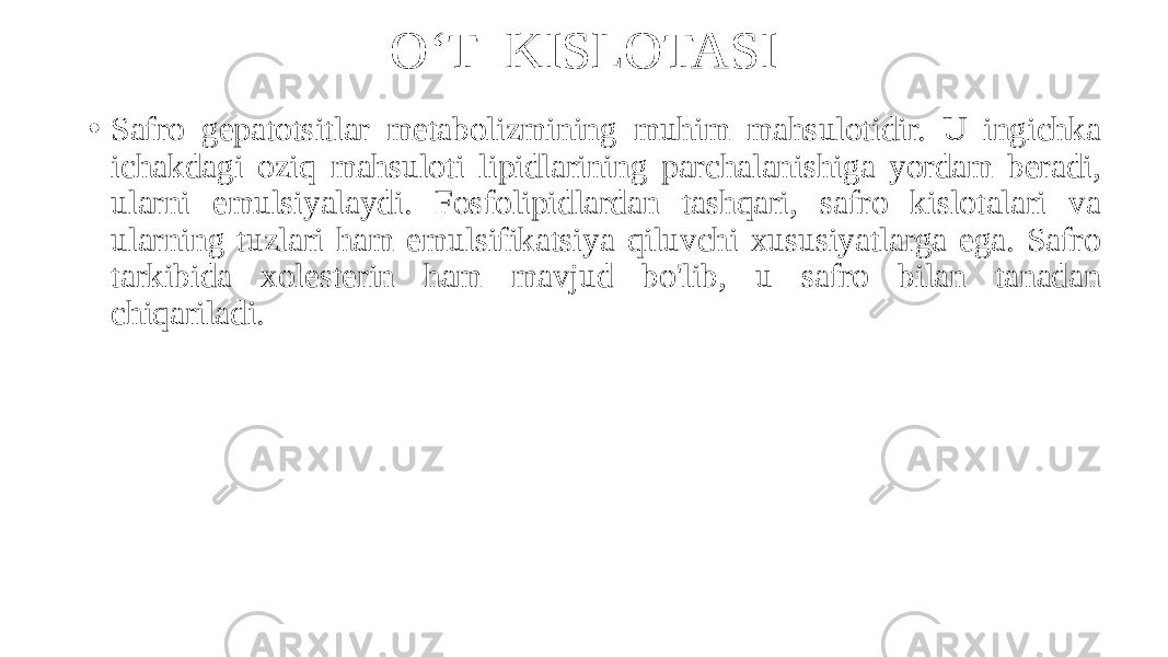 O‘T KISLOTASI • Safro gepatotsitlar metabolizmining muhim mahsulotidir. U ingichka ichakdagi oziq mahsuloti lipidlarining parchalanishiga yordam beradi, ularni emulsiyalaydi. Fosfolipidlardan tashqari, safro kislotalari va ularning tuzlari ham emulsifikatsiya qiluvchi xususiyatlarga ega. Safro tarkibida xolesterin ham mavjud bo&#39;lib, u safro bilan tanadan chiqariladi. 