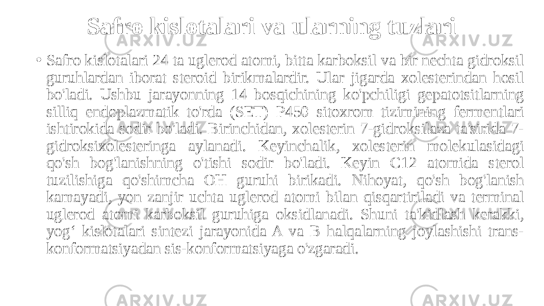 Safro kislotalari va ularning tuzlari • Safro kislotalari 24 ta uglerod atomi, bitta karboksil va bir nechta gidroksil guruhlardan iborat steroid birikmalardir. Ular jigarda xolesterindan hosil bo&#39;ladi. Ushbu jarayonning 14 bosqichining ko&#39;pchiligi gepatotsitlarning silliq endoplazmatik to&#39;rda (SET) P450 sitoxrom tizimining fermentlari ishtirokida sodir bo&#39;ladi. Birinchidan, xolesterin 7-gidroksilaza ta&#39;sirida 7- gidroksixolesteringa aylanadi. Keyinchalik, xolesterin molekulasidagi qo&#39;sh bog&#39;lanishning o&#39;tishi sodir bo&#39;ladi. Keyin C12 atomida sterol tuzilishiga qo&#39;shimcha OH guruhi birikadi. Nihoyat, qo&#39;sh bog&#39;lanish kamayadi, yon zanjir uchta uglerod atomi bilan qisqartiriladi va terminal uglerod atomi karboksil guruhiga oksidlanadi. Shuni ta&#39;kidlash kerakki, yog‘ kislotalari sintezi jarayonida A va B halqalarning joylashishi trans- konformatsiyadan sis-konformatsiyaga o&#39;zgaradi. 