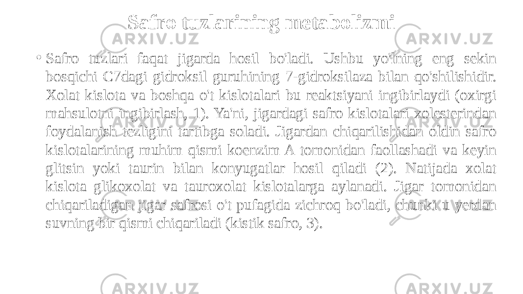 Safro tuzlarining metabolizmi • Safro tuzlari faqat jigarda hosil bo&#39;ladi. Ushbu yo&#39;lning eng sekin bosqichi C7dagi gidroksil guruhining 7-gidroksilaza bilan qo&#39;shilishidir. Xolat kislota va boshqa o&#39;t kislotalari bu reaktsiyani ingibirlaydi (oxirgi mahsulotni ingibirlash, 1). Ya&#39;ni, jigardagi safro kislotalari xolesterindan foydalanish tezligini tartibga soladi. Jigardan chiqarilishidan oldin safro kislotalarining muhim qismi koenzim A tomonidan faollashadi va keyin glitsin yoki taurin bilan konyugatlar hosil qiladi (2). Natijada xolat kislota glikoxolat va tauroxolat kislotalarga aylanadi. Jigar tomonidan chiqariladigan jigar safrosi o&#39;t pufagida zichroq bo&#39;ladi, chunki u yerdan suvning bir qismi chiqariladi (kistik safro, 3). 